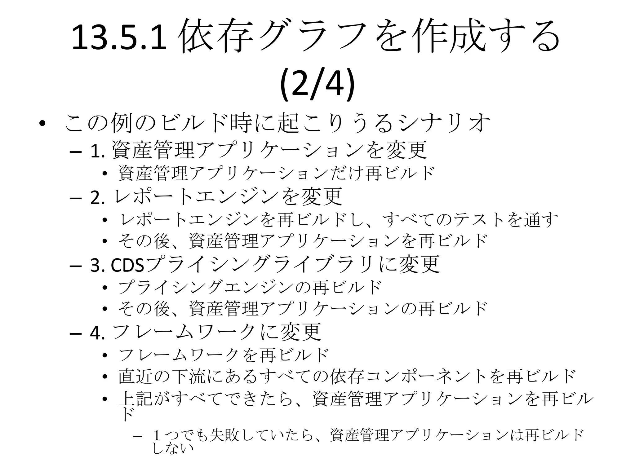 13.5.1 依存グラフを作成する
           (2/4)
• この例のビルド時に起こりうるシナリオ
 – 1. 資産管理アプリケーションを変更
  • 資産管理アプリケーションだけ再ビルド
 – 2. レポートエンジンを変更
  • レポートエンジンを再ビルドし、すべてのテストを通す
  • その後、資産管理アプリケーションを再ビルド
 – 3. CDSプライシングライブラリに変更
  • プライシングエンジンの再ビルド
  • その後、資産管理アプリケーションの再ビルド
 – 4. フレームワークに変更
  • フレームワークを再ビルド
  • 直近の下流にあるすべての依存コンポーネントを再ビルド
  • 上記がすべてできたら、資産管理アプリケーションを再ビル
    ド
    – １つでも失敗していたら、資産管理アプリケーションは再ビルド
      しない
 