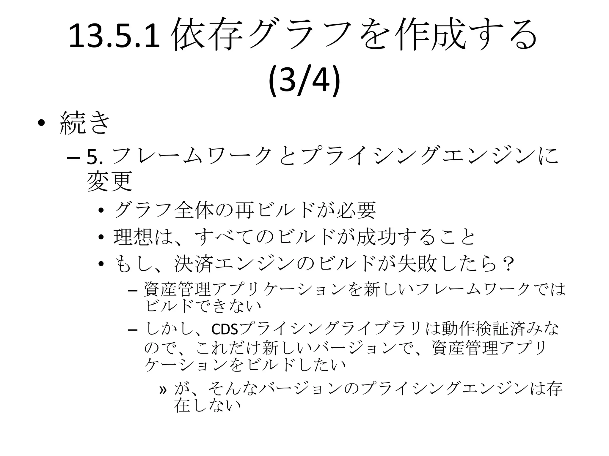 13.5.1 依存グラフを作成する
           (3/4)
• 続き
 – 5. フレームワークとプライシングエンジンに
   変更
   • グラフ全体の再ビルドが必要
   • 理想は、すべてのビルドが成功すること
   • もし、決済エンジンのビルドが失敗したら？
       – 資産管理アプリケーションを新しいフレームワークでは
         ビルドできない
       – しかし、CDSプライシングライブラリは動作検証済みな
         ので、これだけ新しいバージョンで、資産管理アプリ
         ケーションをビルドしたい
          » が、そんなバージョンのプライシングエンジンは存
            在しない
 