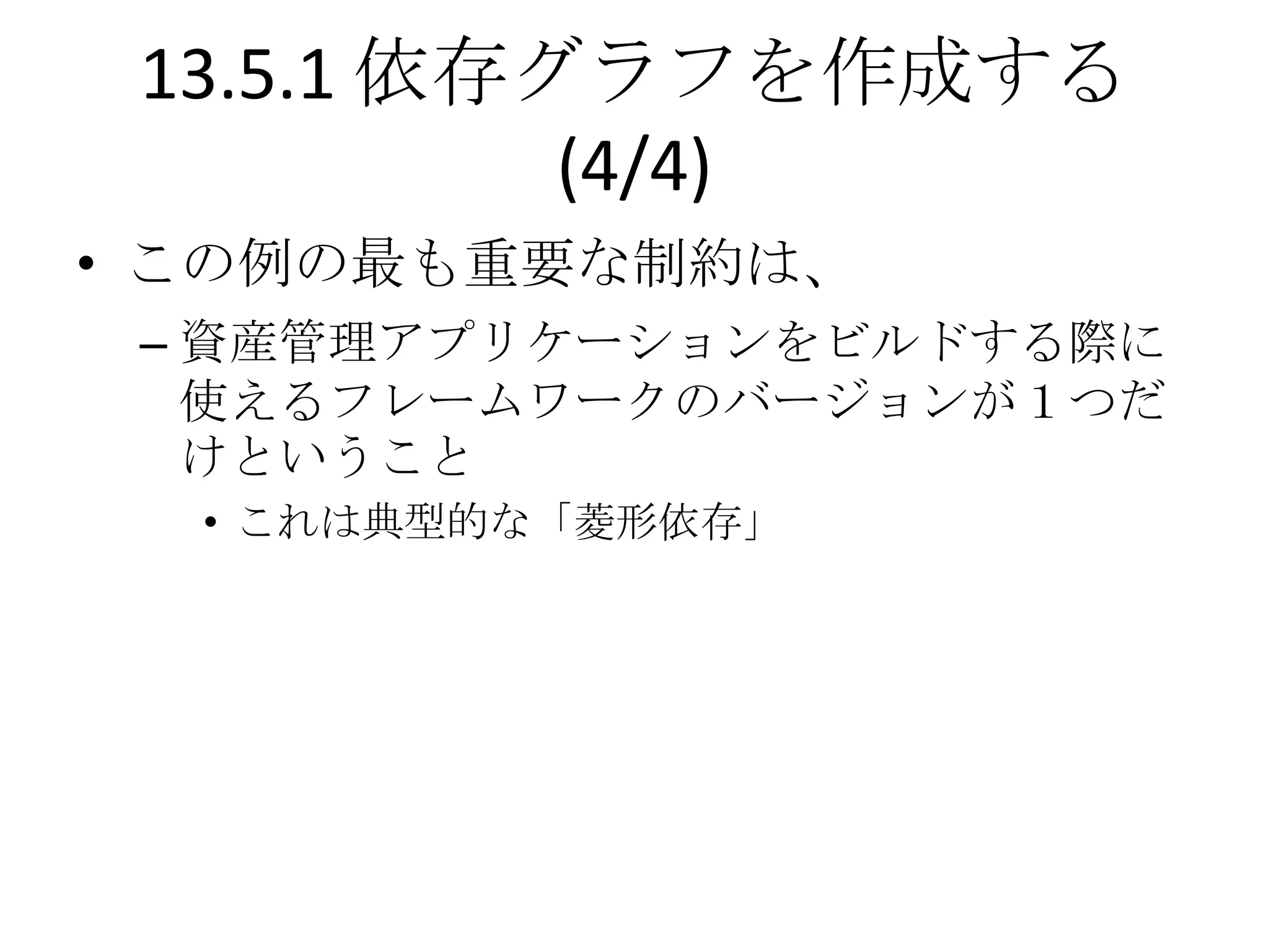 13.5.1 依存グラフを作成する
           (4/4)
• この例の最も重要な制約は、
 – 資産管理アプリケーションをビルドする際に
   使えるフレームワークのバージョンが１つだ
   けということ
  • これは典型的な「菱形依存」
 