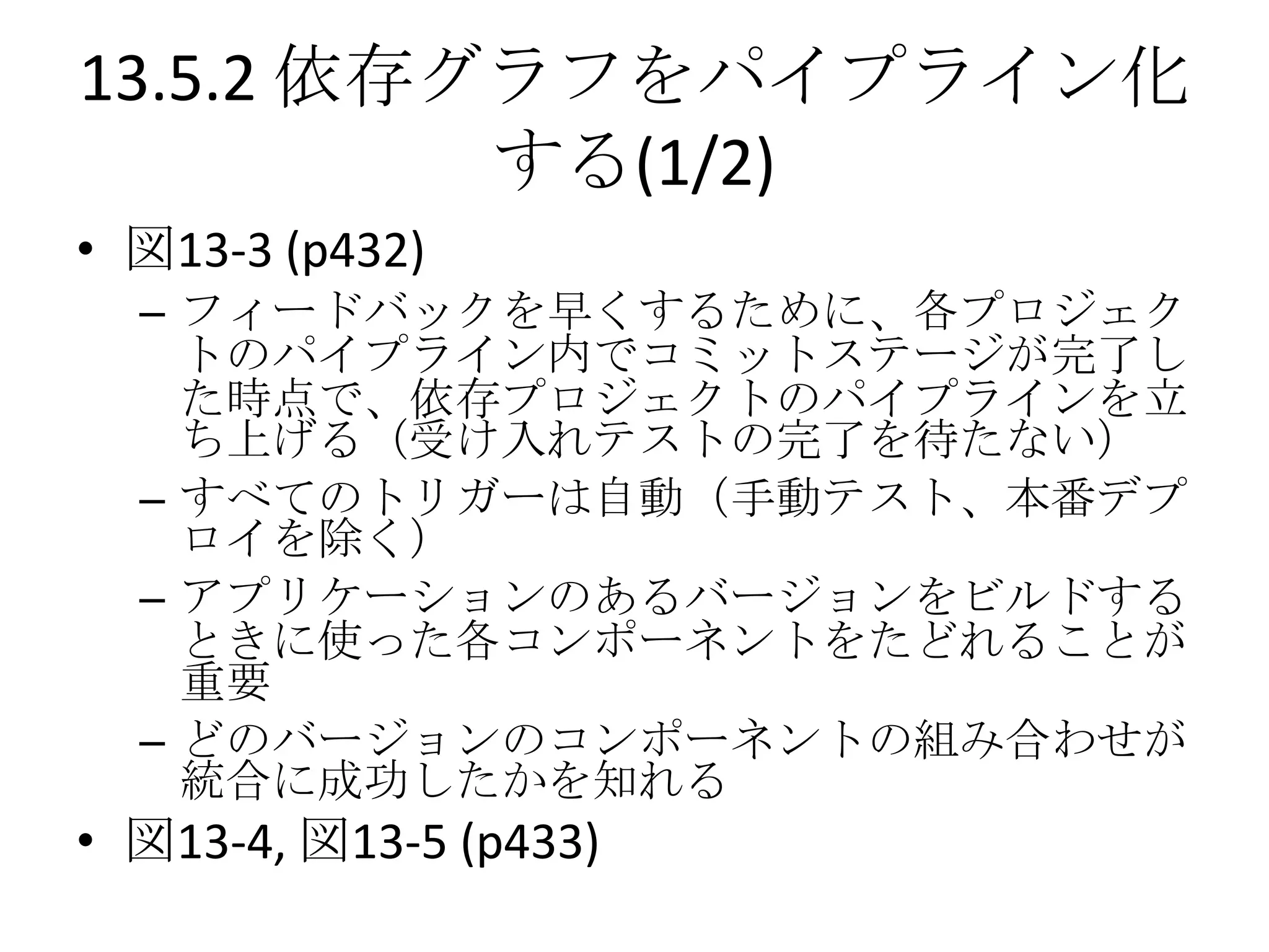 13.5.2 依存グラフをパイプライン化
          する(1/2)
• 図13-3 (p432)
  – フィードバックを早くするために、各プロジェク
    トのパイプライン内でコミットステージが完了し
    た時点で、依存プロジェクトのパイプラインを立
    ち上げる（受け入れテストの完了を待たない）
  – すべてのトリガーは自動（手動テスト、本番デプ
    ロイを除く）
  – アプリケーションのあるバージョンをビルドする
    ときに使った各コンポーネントをたどれることが
    重要
  – どのバージョンのコンポーネントの組み合わせが
    統合に成功したかを知れる
• 図13-4, 図13-5 (p433)
 