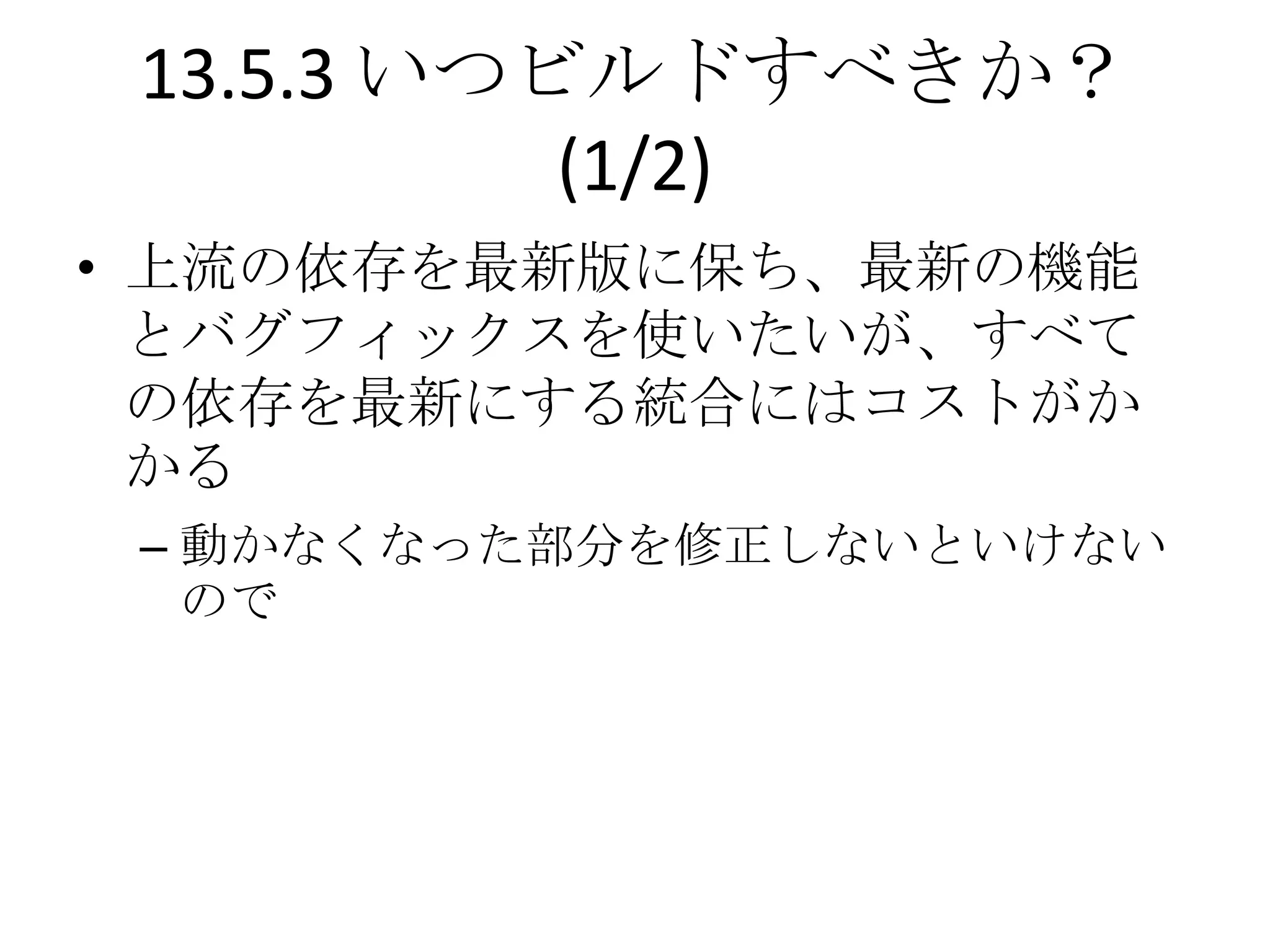 13.5.3 いつビルドすべきか？
           (1/2)
• 上流の依存を最新版に保ち、最新の機能
  とバグフィックスを使いたいが、すべて
  の依存を最新にする統合にはコストがか
  かる
 – 動かなくなった部分を修正しないといけない
   ので
 
