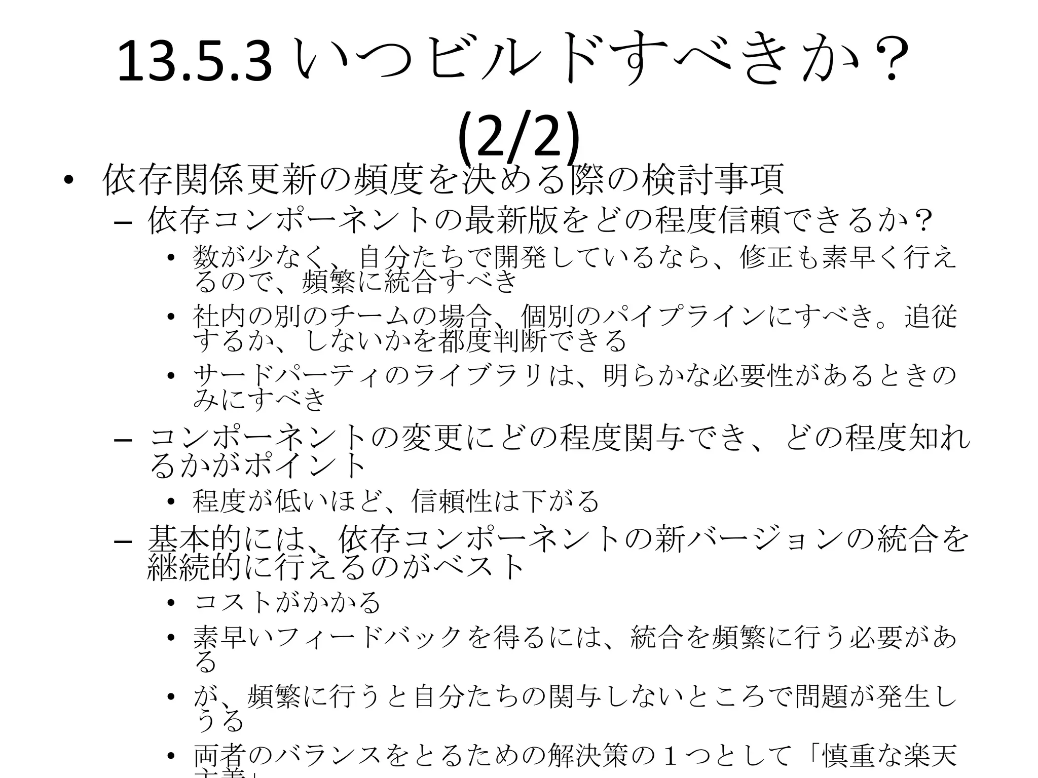 13.5.3 いつビルドすべきか？
           (2/2)
• 依存関係更新の頻度を決める際の検討事項
 – 依存コンポーネントの最新版をどの程度信頼できるか？
   • 数が尐なく、自分たちで開発しているなら、修正も素早く行え
     るので、頻繁に統合すべき
   • 社内の別のチームの場合、個別のパイプラインにすべき。追従
     するか、しないかを都度判断できる
   • サードパーティのライブラリは、明らかな必要性があるときの
     みにすべき
 – コンポーネントの変更にどの程度関与でき、どの程度知れ
   るかがポイント
   • 程度が低いほど、信頼性は下がる
 – 基本的には、依存コンポーネントの新バージョンの統合を
   継続的に行えるのがベスト
   • コストがかかる
   • 素早いフィードバックを得るには、統合を頻繁に行う必要があ
     る
   • が、頻繁に行うと自分たちの関与しないところで問題が発生し
     うる
   • 両者のバランスをとるための解決策の１つとして「慎重な楽天
 