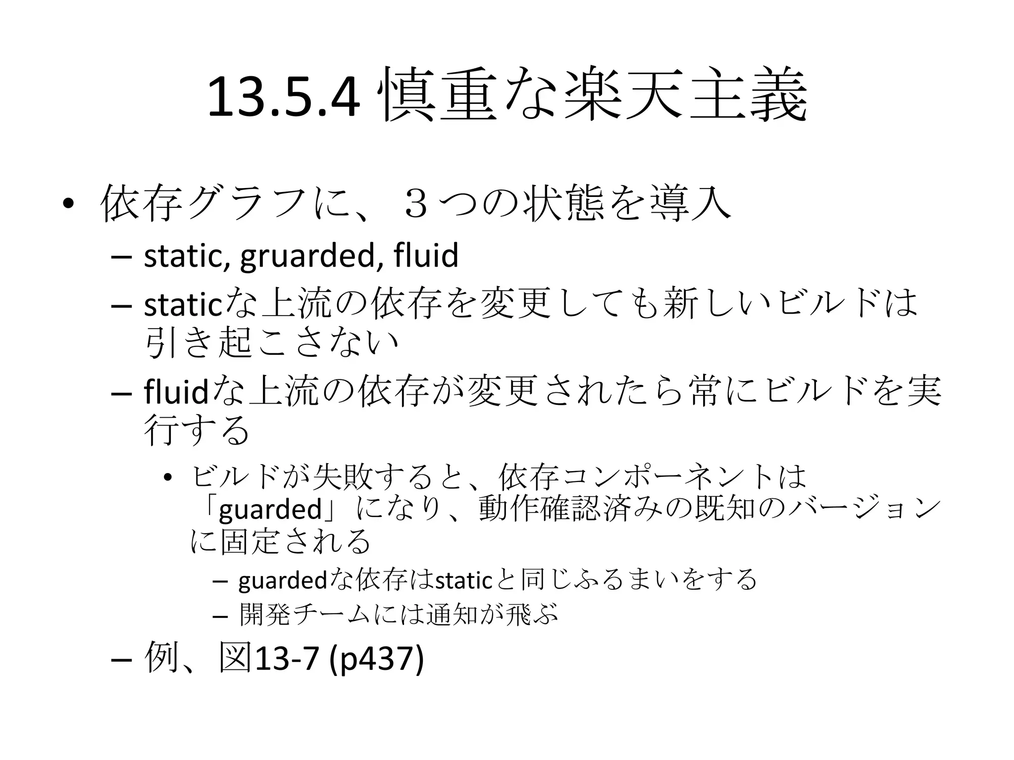 13.5.4 慎重な楽天主義
• 依存グラフに、３つの状態を導入
 – static, gruarded, fluid
 – staticな上流の依存を変更しても新しいビルドは
   引き起こさない
 – fluidな上流の依存が変更されたら常にビルドを実
   行する
   • ビルドが失敗すると、依存コンポーネントは
     「guarded」になり、動作確認済みの既知のバージョン
     に固定される
      – guardedな依存はstaticと同じふるまいをする
      – 開発チームには通知が飛ぶ
 – 例、図13-7 (p437)
 