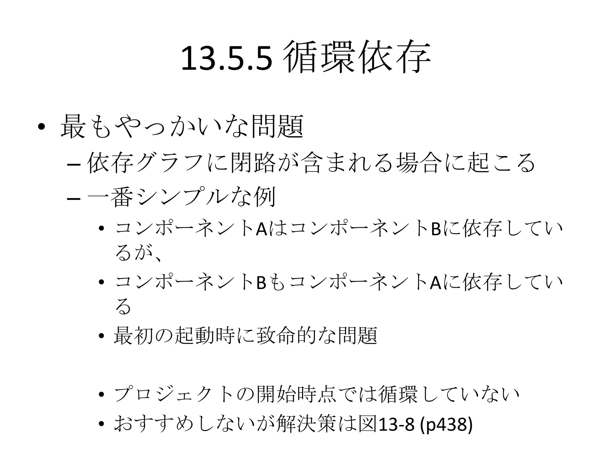 13.5.5 循環依存
• 最もやっかいな問題
 – 依存グラフに閉路が含まれる場合に起こる
 – 一番シンプルな例
  • コンポーネントAはコンポーネントBに依存してい
    るが、
  • コンポーネントBもコンポーネントAに依存してい
    る
  • 最初の起動時に致命的な問題

  • プロジェクトの開始時点では循環していない
  • おすすめしないが解決策は図13-8 (p438)
 
