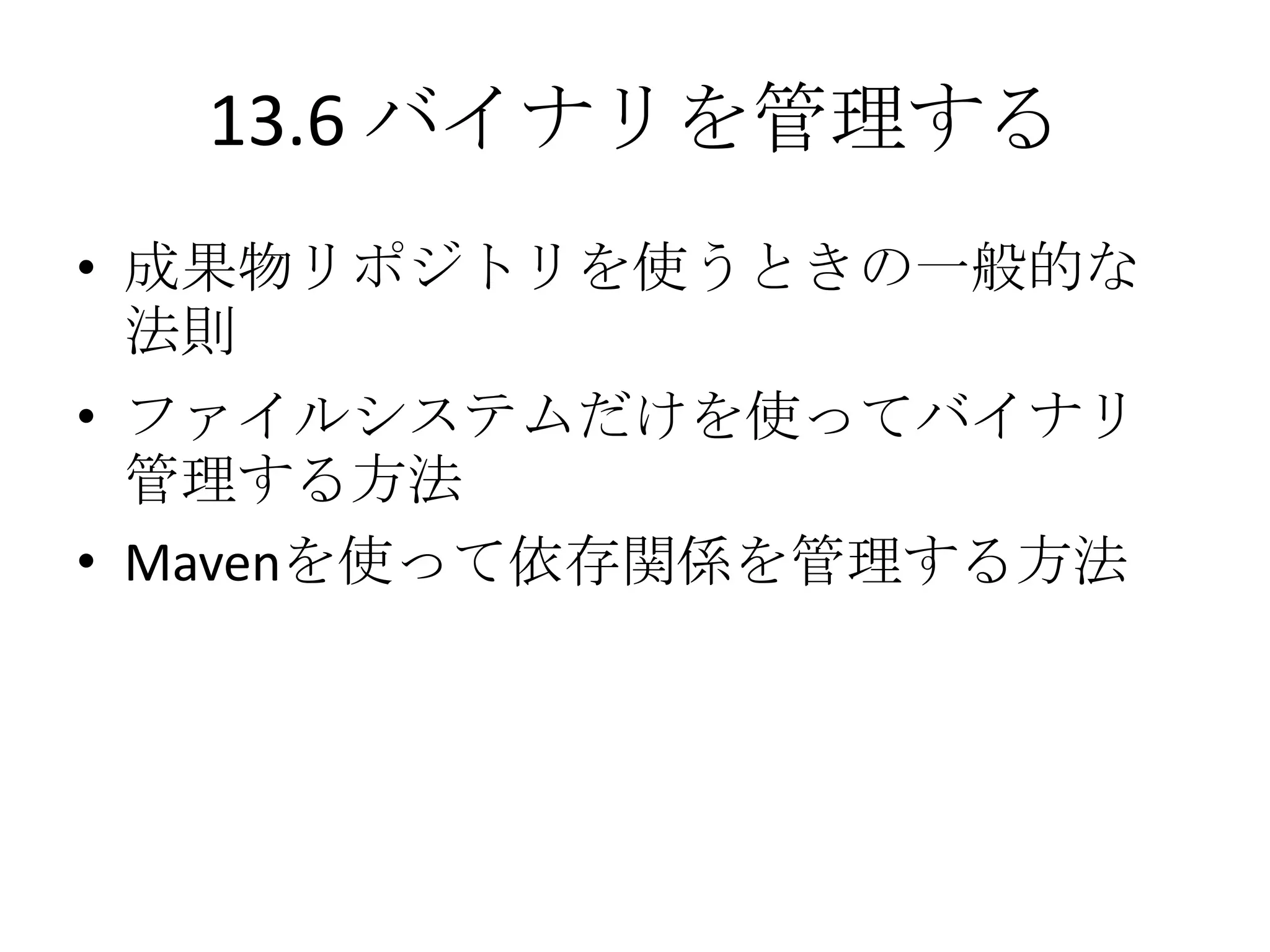 13.6 バイナリを管理する
• 成果物リポジトリを使うときの一般的な
  法則
• ファイルシステムだけを使ってバイナリ
  管理する方法
• Mavenを使って依存関係を管理する方法
 