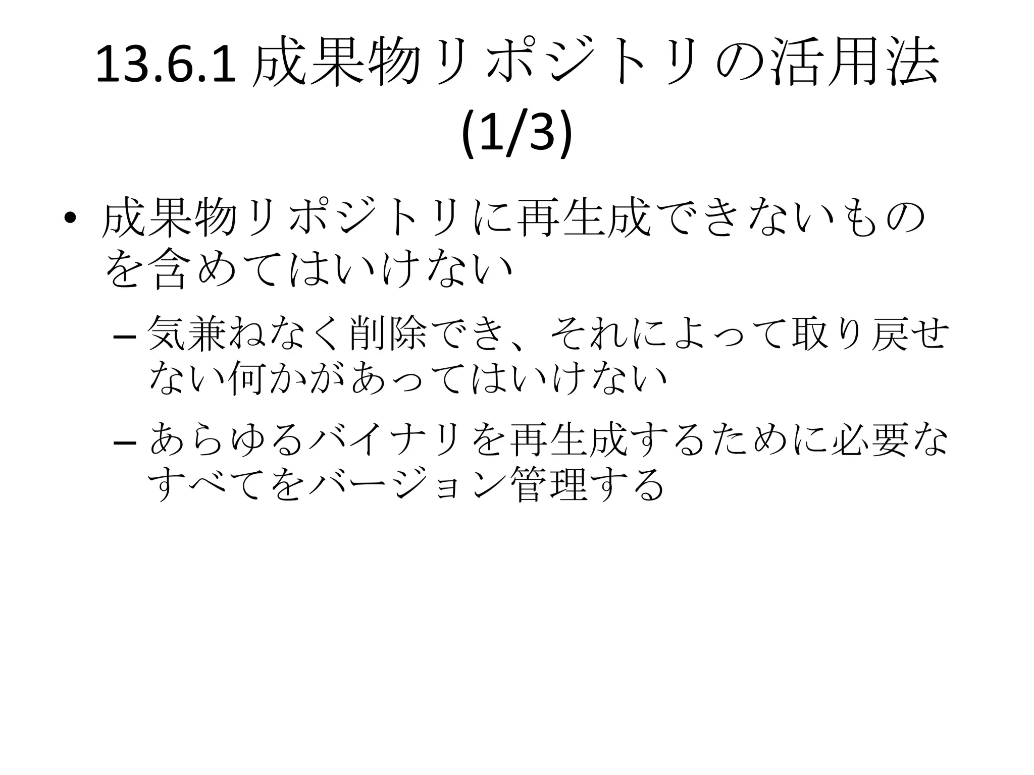13.6.1 成果物リポジトリの活用法
           (1/3)
• 成果物リポジトリに再生成できないもの
  を含めてはいけない
 – 気兼ねなく削除でき、それによって取り戻せ
   ない何かがあってはいけない
 – あらゆるバイナリを再生成するために必要な
   すべてをバージョン管理する
 