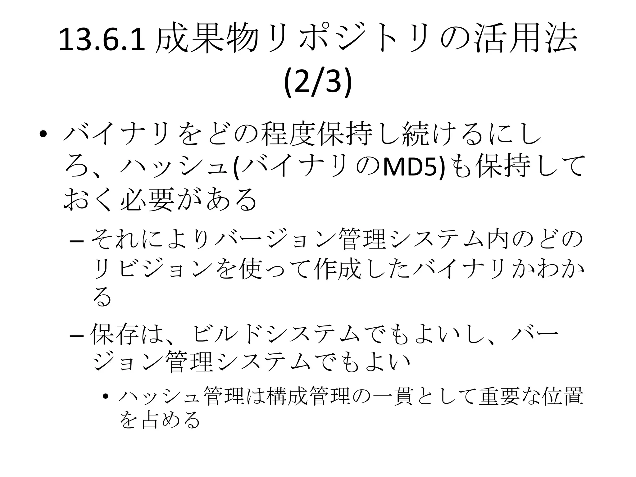 13.6.1 成果物リポジトリの活用法
           (2/3)
• バイナリをどの程度保持し続けるにし
  ろ、ハッシュ(バイナリのMD5)も保持して
  おく必要がある
 – それによりバージョン管理システム内のどの
   リビジョンを使って作成したバイナリかわか
   る
 – 保存は、ビルドシステムでもよいし、バー
   ジョン管理システムでもよい
  • ハッシュ管理は構成管理の一貫として重要な位置
    を占める
 