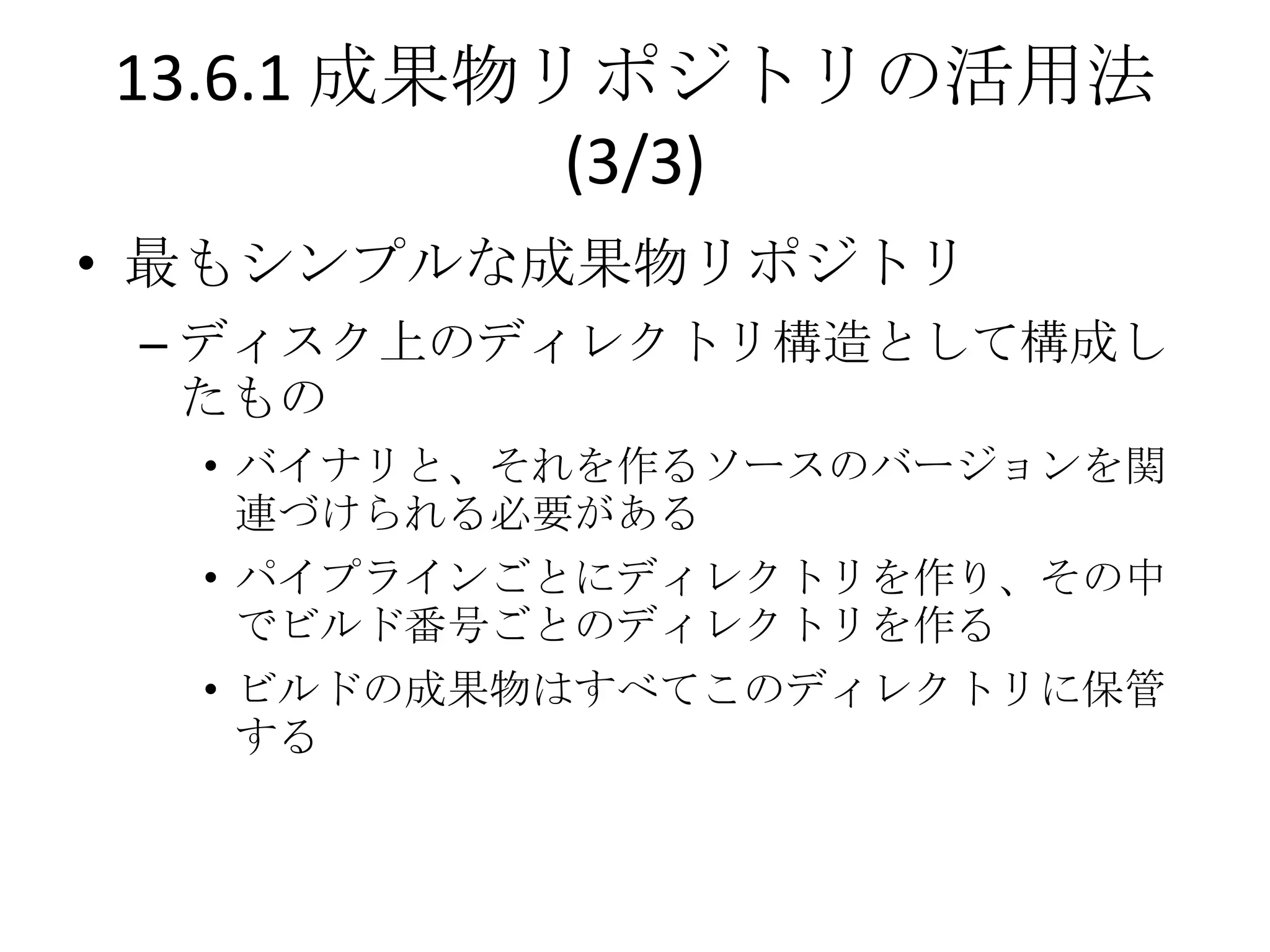 13.6.1 成果物リポジトリの活用法
           (3/3)
• 最もシンプルな成果物リポジトリ
 – ディスク上のディレクトリ構造として構成し
   たもの
  • バイナリと、それを作るソースのバージョンを関
    連づけられる必要がある
  • パイプラインごとにディレクトリを作り、その中
    でビルド番号ごとのディレクトリを作る
  • ビルドの成果物はすべてこのディレクトリに保管
    する
 