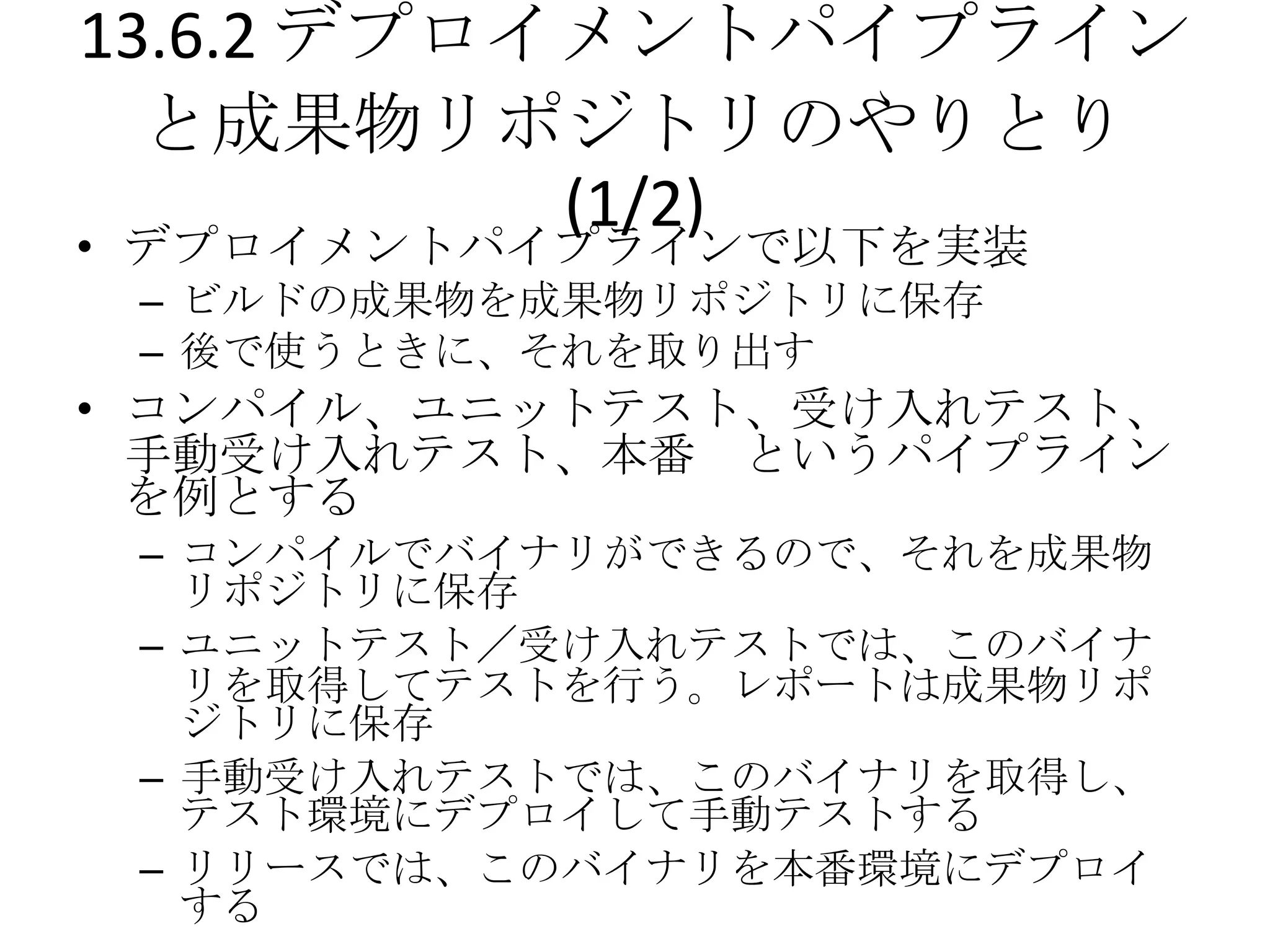13.6.2 デプロイメントパイプライン
  と成果物リポジトリのやりとり
           (1/2)
• デプロイメントパイプラインで以下を実装
 – ビルドの成果物を成果物リポジトリに保存
 – 後で使うときに、それを取り出す
• コンパイル、ユニットテスト、受け入れテスト、
  手動受け入れテスト、本番 というパイプライン
  を例とする
 – コンパイルでバイナリができるので、それを成果物
   リポジトリに保存
 – ユニットテスト／受け入れテストでは、このバイナ
   リを取得してテストを行う。レポートは成果物リポ
   ジトリに保存
 – 手動受け入れテストでは、このバイナリを取得し、
   テスト環境にデプロイして手動テストする
 – リリースでは、このバイナリを本番環境にデプロイ
   する
 