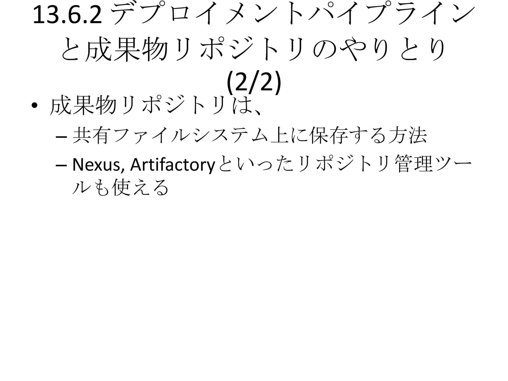 13.6.2 デプロイメントパイプライン
  と成果物リポジトリのやりとり
           (2/2)
• 成果物リポジトリは、
 – 共有ファイルシステム上に保存する方法
 – Nexus, Artifactoryといったリポジトリ管理ツー
   ルも使える
 