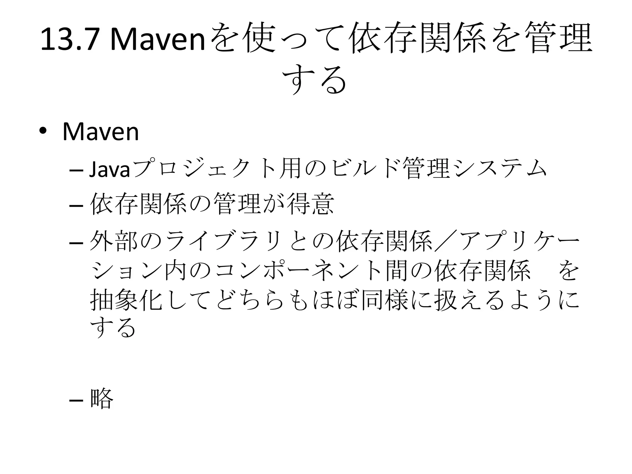 13.7 Mavenを使って依存関係を管理
            する
• Maven
  – Javaプロジェクト用のビルド管理システム
  – 依存関係の管理が得意
  – 外部のライブラリとの依存関係／アプリケー
    ション内のコンポーネント間の依存関係 を
    抽象化してどちらもほぼ同様に扱えるように
    する

  –略
 