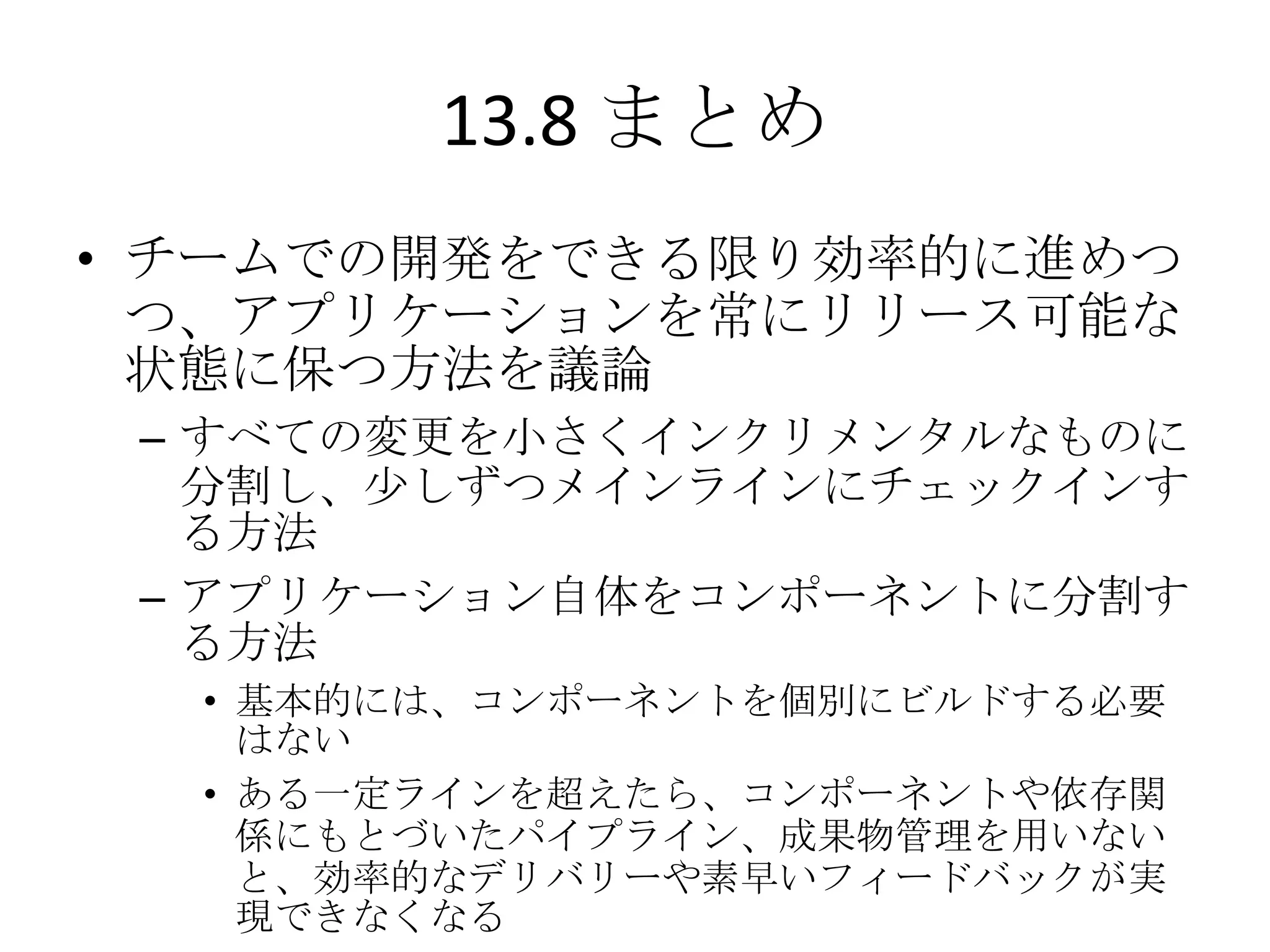13.8 まとめ
• チームでの開発をできる限り効率的に進めつ
  つ、アプリケーションを常にリリース可能な
  状態に保つ方法を議論
 – すべての変更を小さくインクリメンタルなものに
   分割し、尐しずつメインラインにチェックインす
   る方法
 – アプリケーション自体をコンポーネントに分割す
   る方法
  • 基本的には、コンポーネントを個別にビルドする必要
    はない
  • ある一定ラインを超えたら、コンポーネントや依存関
    係にもとづいたパイプライン、成果物管理を用いない
    と、効率的なデリバリーや素早いフィードバックが実
    現できなくなる
 