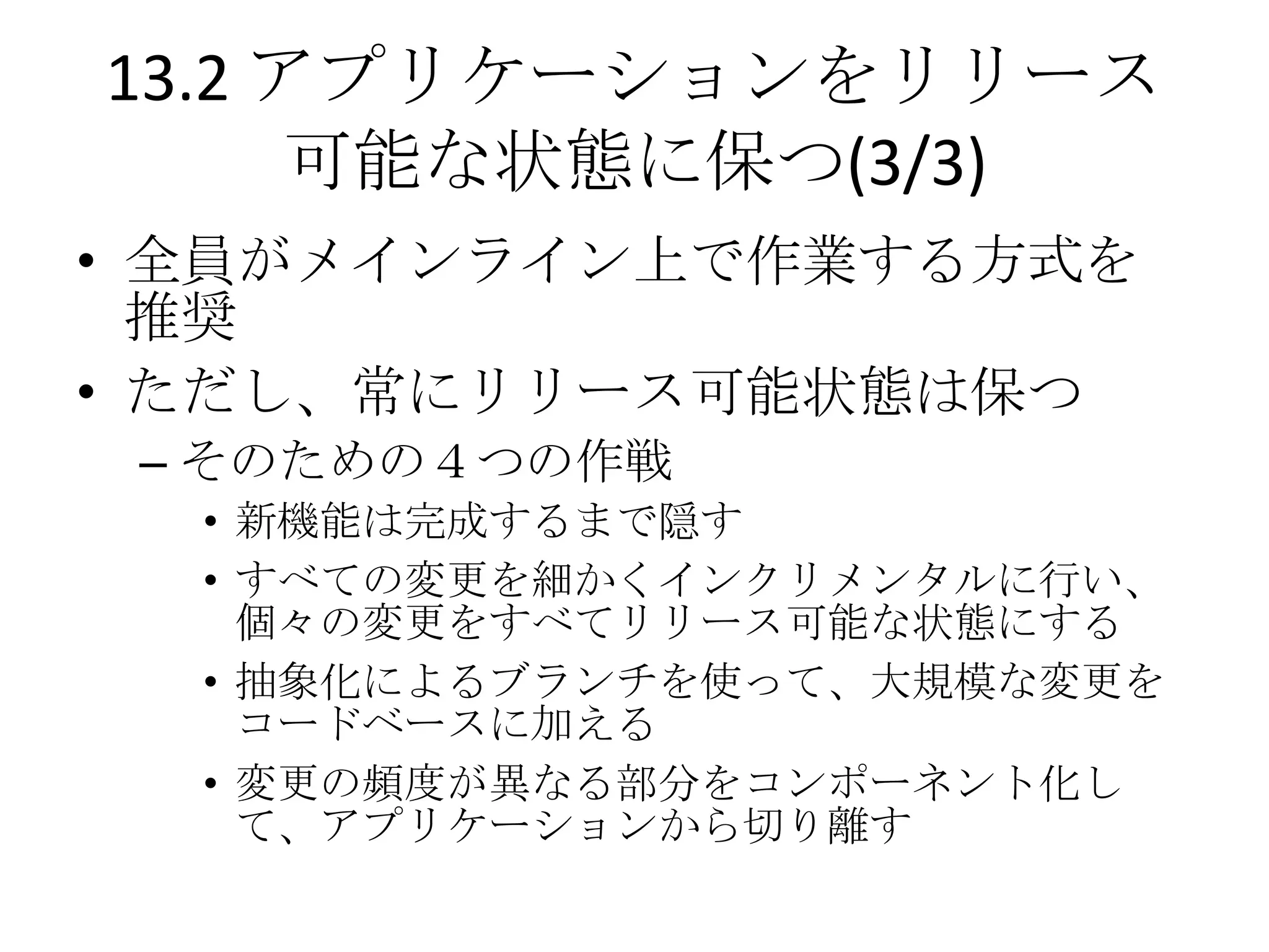 13.2 アプリケーションをリリース
      可能な状態に保つ(3/3)
• 全員がメインライン上で作業する方式を
  推奨
• ただし、常にリリース可能状態は保つ
 – そのための４つの作戦
  • 新機能は完成するまで隠す
  • すべての変更を細かくインクリメンタルに行い、
    個々の変更をすべてリリース可能な状態にする
  • 抽象化によるブランチを使って、大規模な変更を
    コードベースに加える
  • 変更の頻度が異なる部分をコンポーネント化し
    て、アプリケーションから切り離す
 