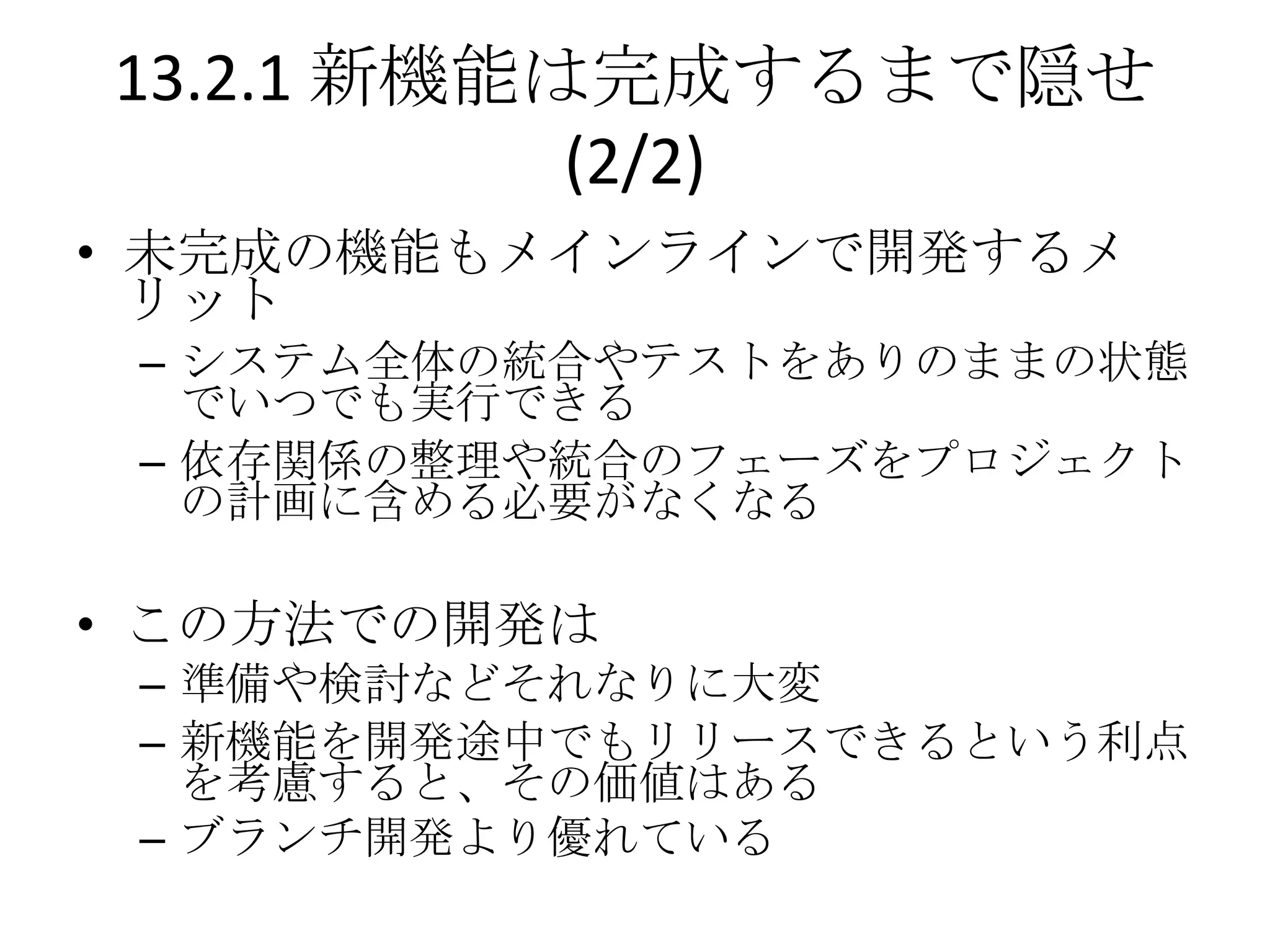 13.2.1 新機能は完成するまで隠せ
           (2/2)
• 未完成の機能もメインラインで開発するメ
  リット
 – システム全体の統合やテストをありのままの状態
   でいつでも実行できる
 – 依存関係の整理や統合のフェーズをプロジェクト
   の計画に含める必要がなくなる

• この方法での開発は
 – 準備や検討などそれなりに大変
 – 新機能を開発途中でもリリースできるという利点
   を考慮すると、その価値はある
 – ブランチ開発より優れている
 
