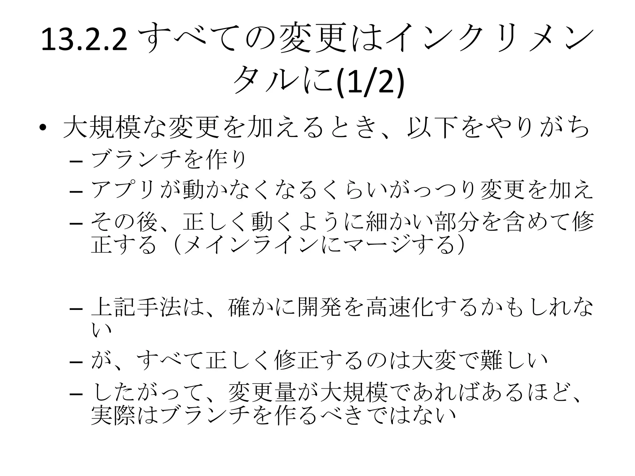 13.2.2 すべての変更はインクリメン
          タルに(1/2)
• 大規模な変更を加えるとき、以下をやりがち
 – ブランチを作り
 – アプリが動かなくなるくらいがっつり変更を加え
 – その後、正しく動くように細かい部分を含めて修
   正する（メインラインにマージする）

 – 上記手法は、確かに開発を高速化するかもしれな
   い
 – が、すべて正しく修正するのは大変で難しい
 – したがって、変更量が大規模であればあるほど、
   実際はブランチを作るべきではない
 