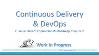 Continuous Delivery
& DevOps
IT Value Stream Improvements Roadmap Chapter 2
This presentation was inspired and influenced by the works of many people, and I cannot possibly list them all. It has been my sincere aim to respect all copyrights and reference the authors as
appropriate. If however, you feel I have not succeeded in some aspects of my intent, please contact me at my email: Janusz.Stankiewicz@gmail.com, to help me correct my errors. Thank you.
 