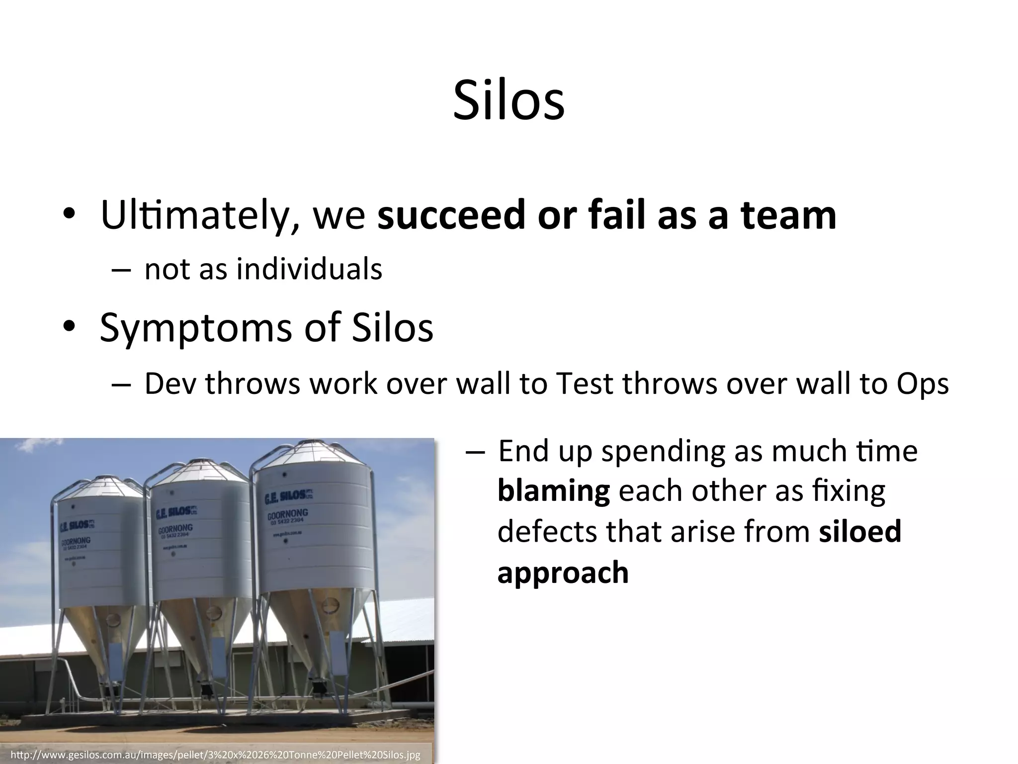 Silos
• Ultimately, we succeed or fail as a team
– not as individuals
• Symptoms of Silos
– Dev throws work over wall to Test throws over wall to Ops
– End up spending as much time
blaming each other as fixing defects
that arise from siloed approach
http://www.gesilos.com.au/images/pellet/3%20x%2026%20Tonne%20Pellet%20Silos.jpg
 