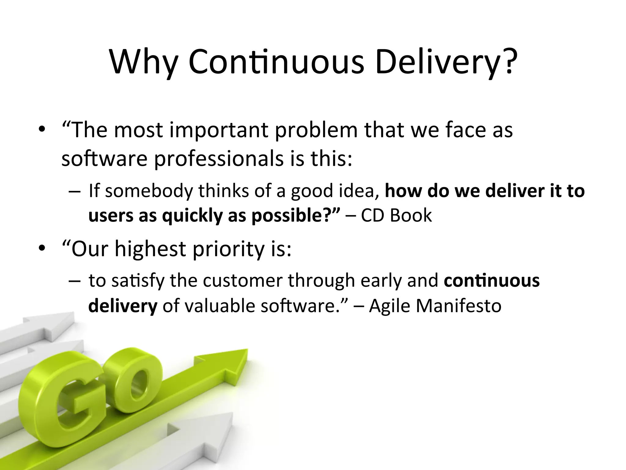 Why Continuous Delivery?
• “The most important problem that we face as software
professionals is this:
– If somebody thinks of a good idea, how do we deliver it to users
as quicklyas possible?” – CD Book
• “Our highest priority is:
– to satisfy the customer through early and continuousdelivery of
valuable software.” – Agile Manifesto
 