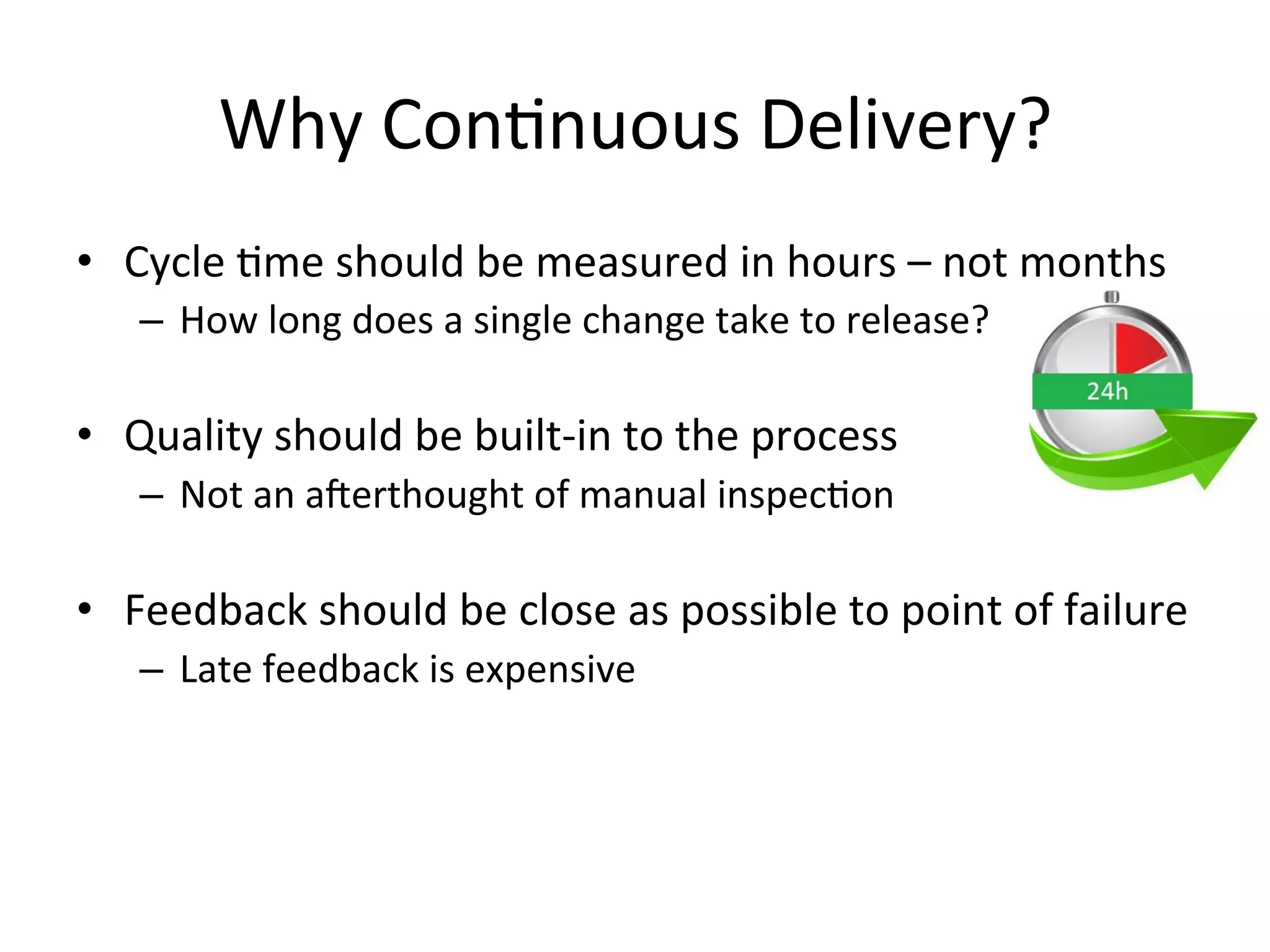 Why Continuous Delivery?
• Cycle time should be measured in hours – not months
– How long does a single change take to release?
• Quality should be built-in to the process
– Not an afterthought of manual inspection
• Feedback should be close as possible to point of failure
– Late feedback is expensive
 