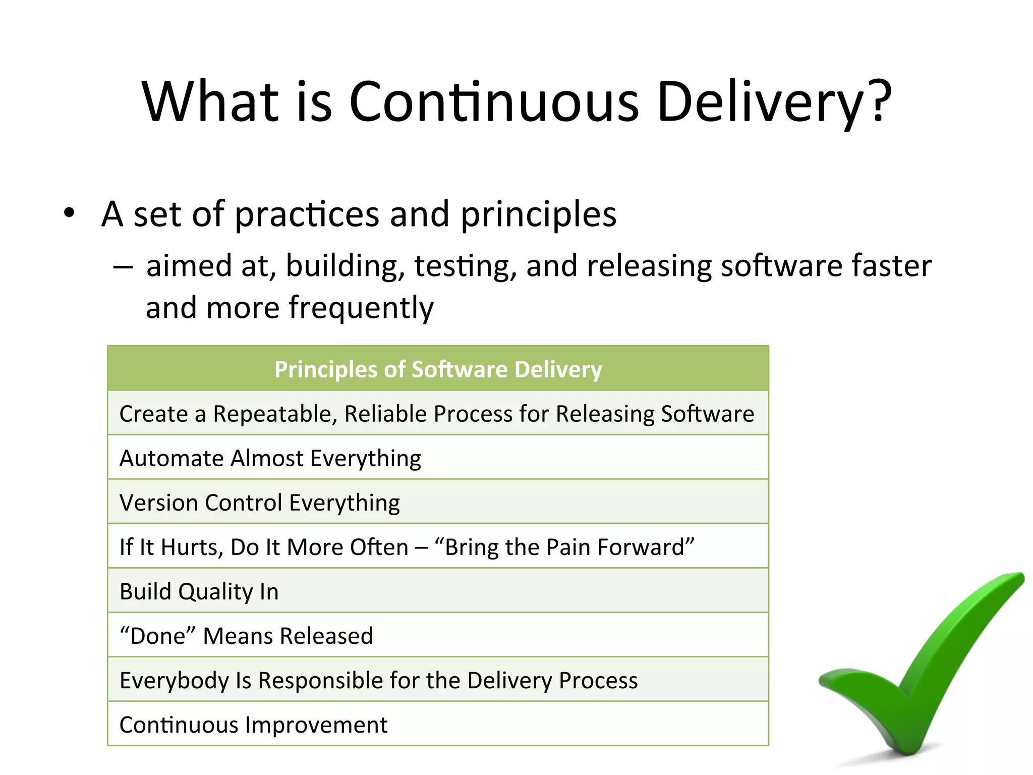 What is Continuous Delivery?
• A set of practices and principles
– aimed at, building, testing, and releasing software faster and
more frequently
Principles of Software Delivery
Create a Repeatable, Reliable Process for Releasing Software
Automate Almost Everything
Version Control Everything
If It Hurts, Do It More Often – “Bring the Pain Forward”
Build Quality In
“Done” Means Released
Everybody Is Responsible for the Delivery Process
Continuous Improvement
 