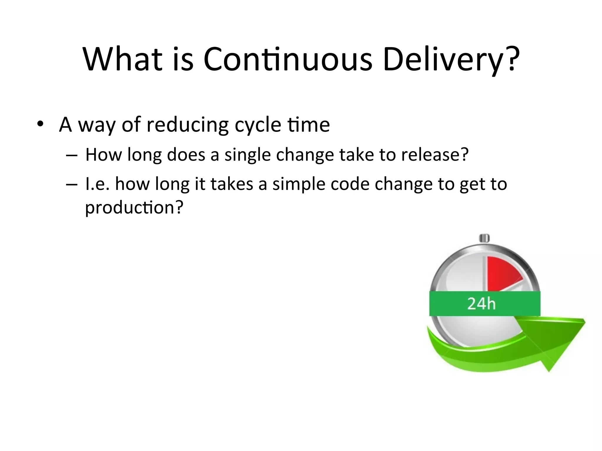 What is Continuous Delivery?
• A way of reducing cycle time
– How long does a single change take to release?
– I.e. how long it takes a simple code change to get to
production?
 