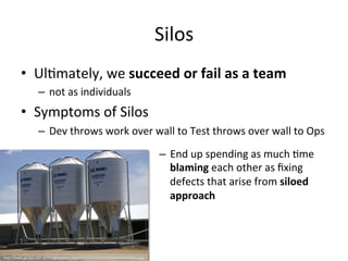 Silos
• Ultimately, we succeed or fail as a team
– not as individuals
• Symptoms of Silos
– Dev throws work over wall to Test throws over wall to Ops
– End up spending as much time
blaming each other as fixing defects
that arise from siloed approach
http://www.gesilos.com.au/images/pellet/3%20x%2026%20Tonne%20Pellet%20Silos.jpg
 