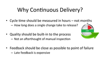 Why Continuous Delivery?
• Cycle time should be measured in hours – not months
– How long does a single change take to release?
• Quality should be built-in to the process
– Not an afterthought of manual inspection
• Feedback should be close as possible to point of failure
– Late feedback is expensive
 