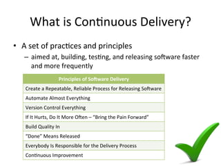 What is Continuous Delivery?
• A set of practices and principles
– aimed at, building, testing, and releasing software faster and
more frequently
Principles of Software Delivery
Create a Repeatable, Reliable Process for Releasing Software
Automate Almost Everything
Version Control Everything
If It Hurts, Do It More Often – “Bring the Pain Forward”
Build Quality In
“Done” Means Released
Everybody Is Responsible for the Delivery Process
Continuous Improvement
 
