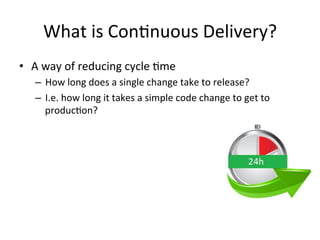 What is Continuous Delivery?
• A way of reducing cycle time
– How long does a single change take to release?
– I.e. how long it takes a simple code change to get to
production?
 