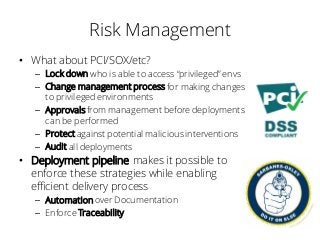 Risk Management
• What about PCI/SOX/etc?
– Lock down who is able to access “privileged” envs
– Change management process for making changes
to privileged environments
– Approvalsfrom management before deployments
can be performed
– Protect against potential maliciousinterventions
– Audit all deployments
• Deployment pipeline makes it possible to
enforce these strategies while enabling
efficient delivery process
– Automation over Documentation
– Enforce Traceability
 