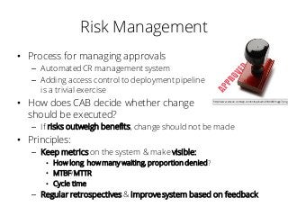 Risk Management
• Process for managing approvals
– Automated CR management system
– Adding access control to deployment pipeline
is a trivial exercise
• How does CAB decide whether change
should be executed?
– If risks outweigh benefits, change should not be made
• Principles:
– Keep metrics on the system & make visible:
• How long, how many waiting, proportion denied?
• MTBF/MTTR
• Cycle time
– Regular retrospectives& improve system based on feedback
http://www.vtexan.com/wp-content/uploads/2014/04/image7.png
 