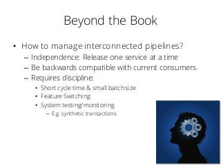 Beyond the Book
• How to manage interconnected pipelines?
– Independence: Release one service at a time
– Be backwards compatible with current consumers
– Requires discipline:
• Short cycle time & small batch size
• Feature Switching
• System testing/monitoring
– E.g. synthetic transactions
 