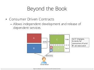 Beyond the Book
• Consumer Driven Contracts
– Allows independent development and release of
dependent services
http://martinfowler.com/articles/consumerDrivenContracts.html
C
B
B
A
A
C
Code
Tests
B dev/tester
Maintains
Calls
As ‘C’ changes,
its tests for
consumers ‘A’ and
‘B’ are executed
 