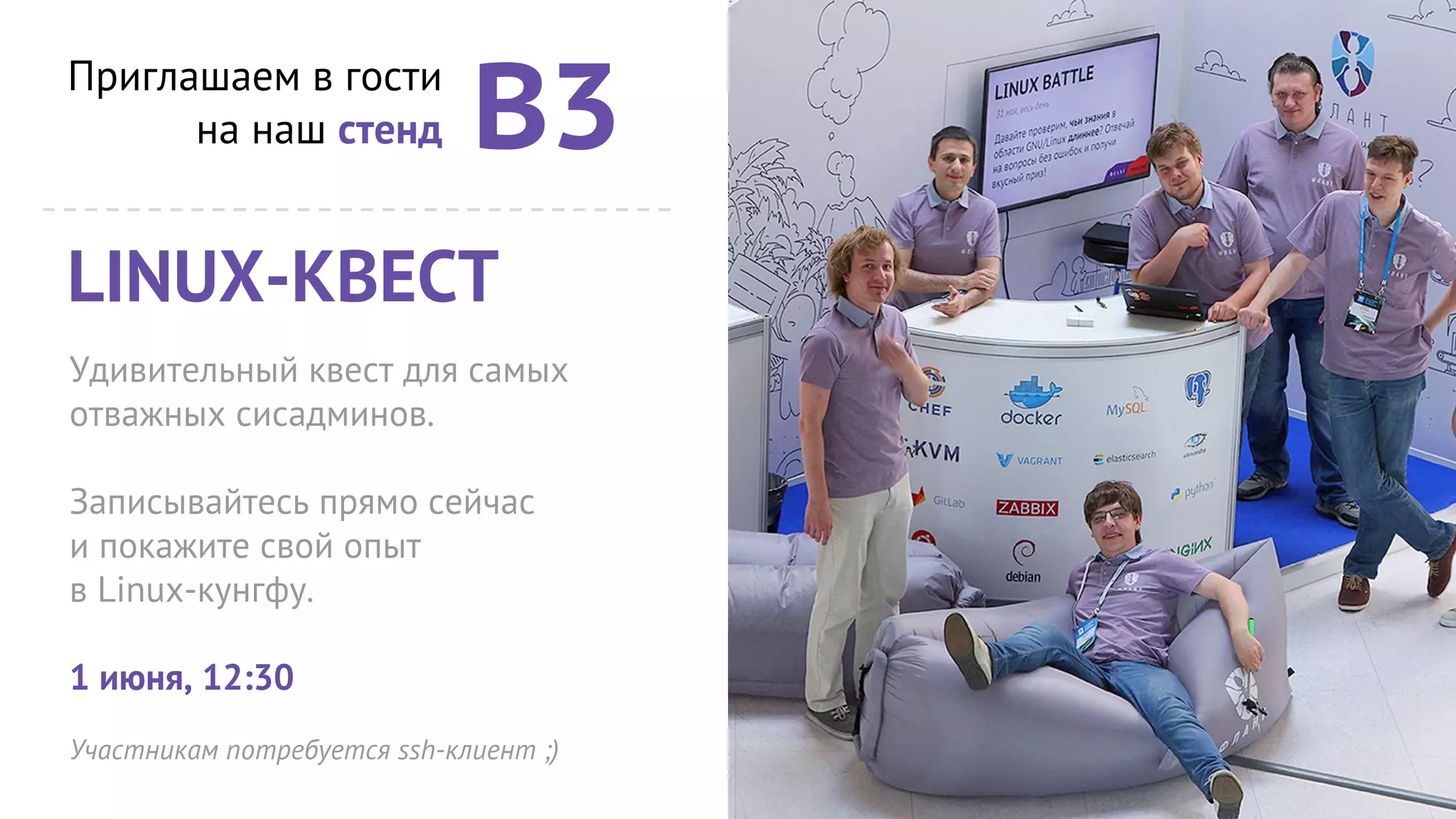 Приглашаем в гости
на наш стенд В3
LINUX-КВЕСТ
Удивительный квест для самых
отважных сисадминов.
Записывайтесь прямо сейчас
и покажите свой опыт
в Linux-кунгфу.
1 июня, 12:30
Участникам потребуется ssh-клиент ;)
 