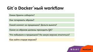 Git`о Docker`ный workflow
Какие бранчи собирать?
Как тегировать образы?
Какой коммит на продакшне? Дельта выката?
Какие из образов должны проходить QA?
Что побывало в продакшне? На какую версию откатиться?
Как найти старую версию?
 