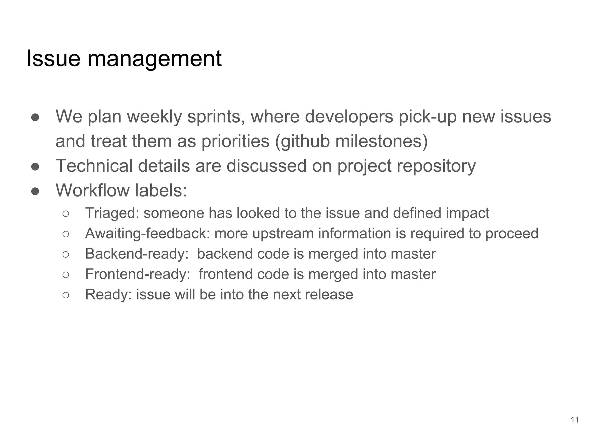 Issue management
● We plan weekly sprints, where developers pick-up new issues
and treat them as priorities (github milestones)
● Technical details are discussed on project repository
● Workflow labels:
○ Triaged: someone has looked to the issue and defined impact
○ Awaiting-feedback: more upstream information is required to proceed
○ Backend-ready: backend code is merged into master
○ Frontend-ready: frontend code is merged into master
○ Ready: issue will be into the next release
11
 