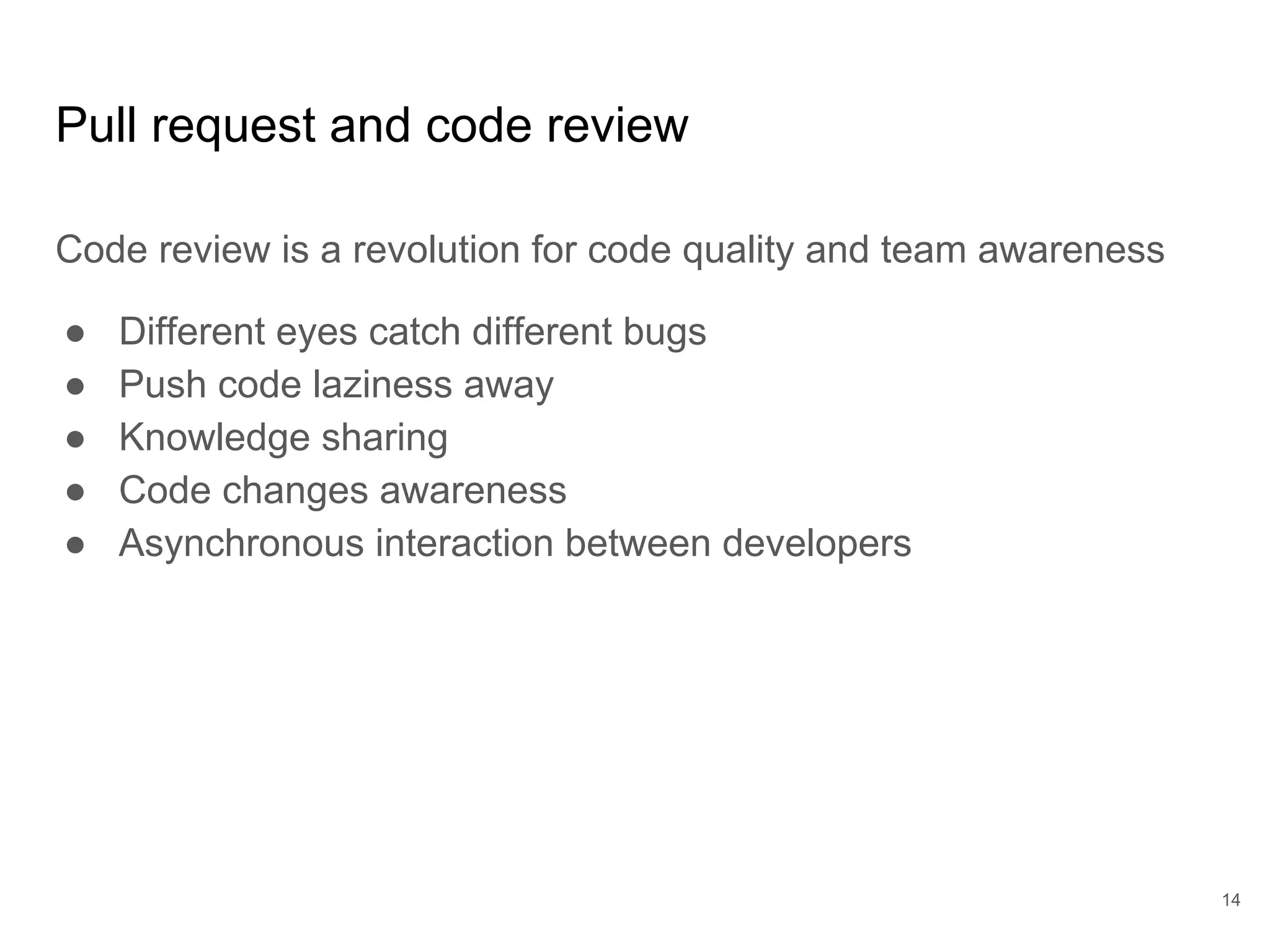 Pull request and code review
Code review is a revolution for code quality and team awareness
● Different eyes catch different bugs
● Push code laziness away
● Knowledge sharing
● Code changes awareness
● Asynchronous interaction between developers
14
 