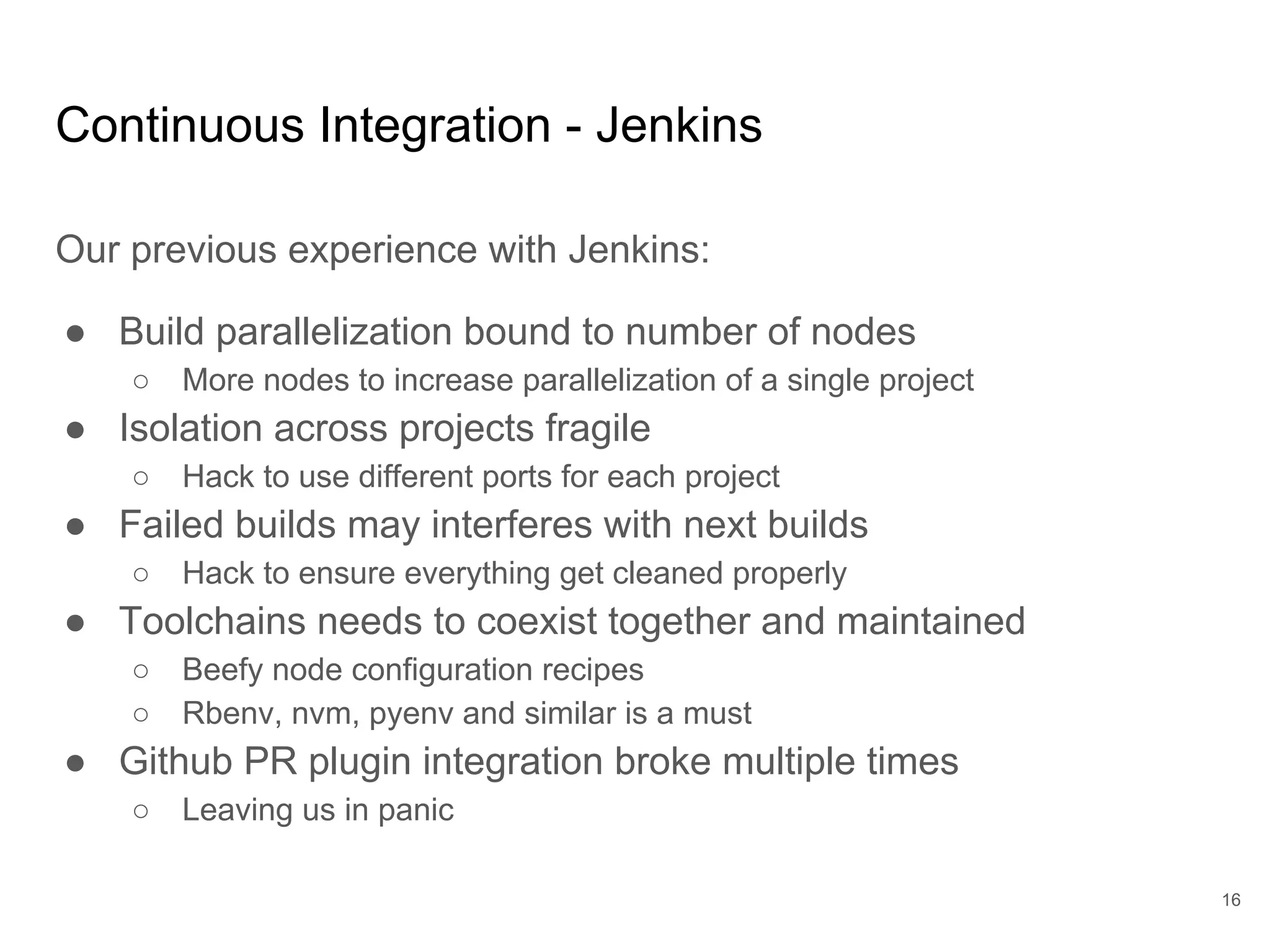 Continuous Integration - Jenkins
Our previous experience with Jenkins:
● Build parallelization bound to number of nodes
○ More nodes to increase parallelization of a single project
● Isolation across projects fragile
○ Hack to use different ports for each project
● Failed builds may interferes with next builds
○ Hack to ensure everything get cleaned properly
● Toolchains needs to coexist together and maintained
○ Beefy node configuration recipes
○ Rbenv, nvm, pyenv and similar is a must
● Github PR plugin integration broke multiple times
○ Leaving us in panic
16
 