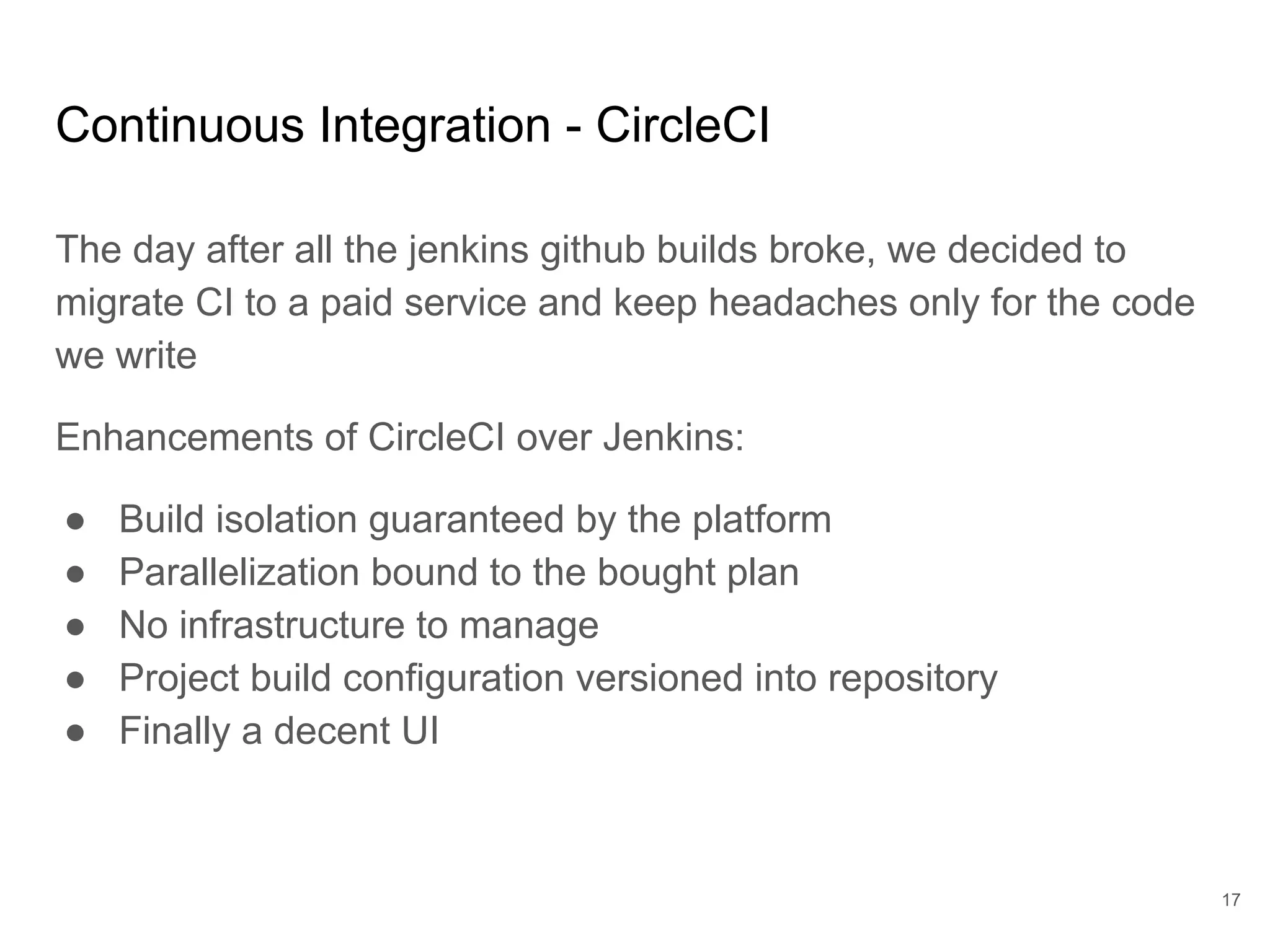 Continuous Integration - CircleCI
The day after all the jenkins github builds broke, we decided to
migrate CI to a paid service and keep headaches only for the code
we write
Enhancements of CircleCI over Jenkins:
● Build isolation guaranteed by the platform
● Parallelization bound to the bought plan
● No infrastructure to manage
● Project build configuration versioned into repository
● Finally a decent UI
17
 