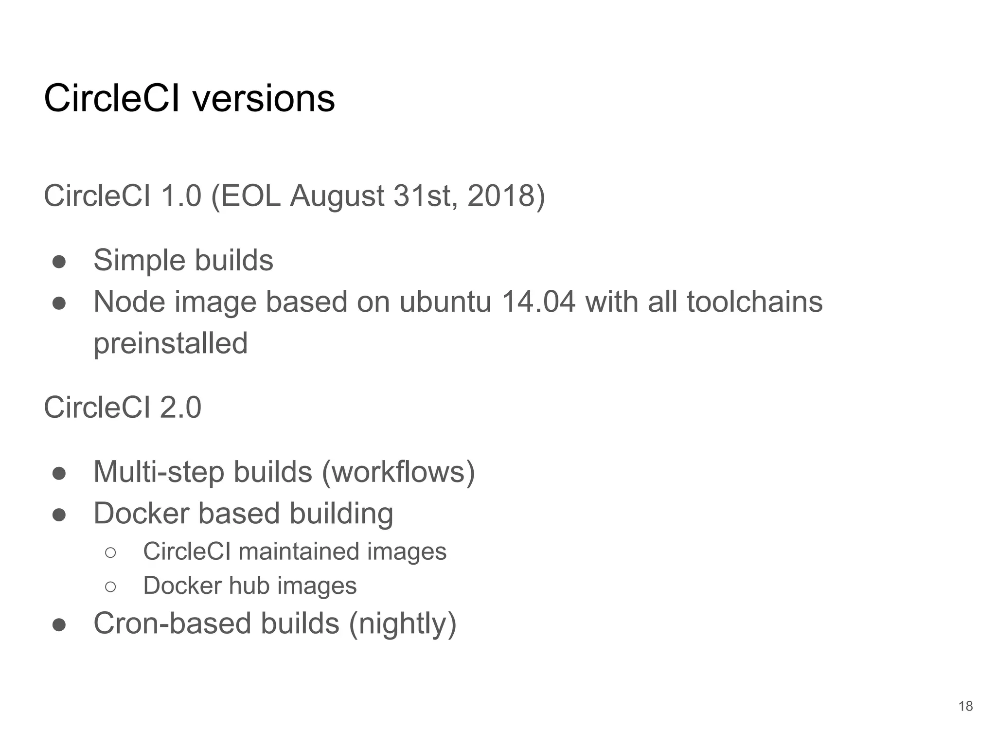 CircleCI versions
CircleCI 1.0 (EOL August 31st, 2018)
● Simple builds
● Node image based on ubuntu 14.04 with all toolchains
preinstalled
CircleCI 2.0
● Multi-step builds (workflows)
● Docker based building
○ CircleCI maintained images
○ Docker hub images
● Cron-based builds (nightly)
18
 
