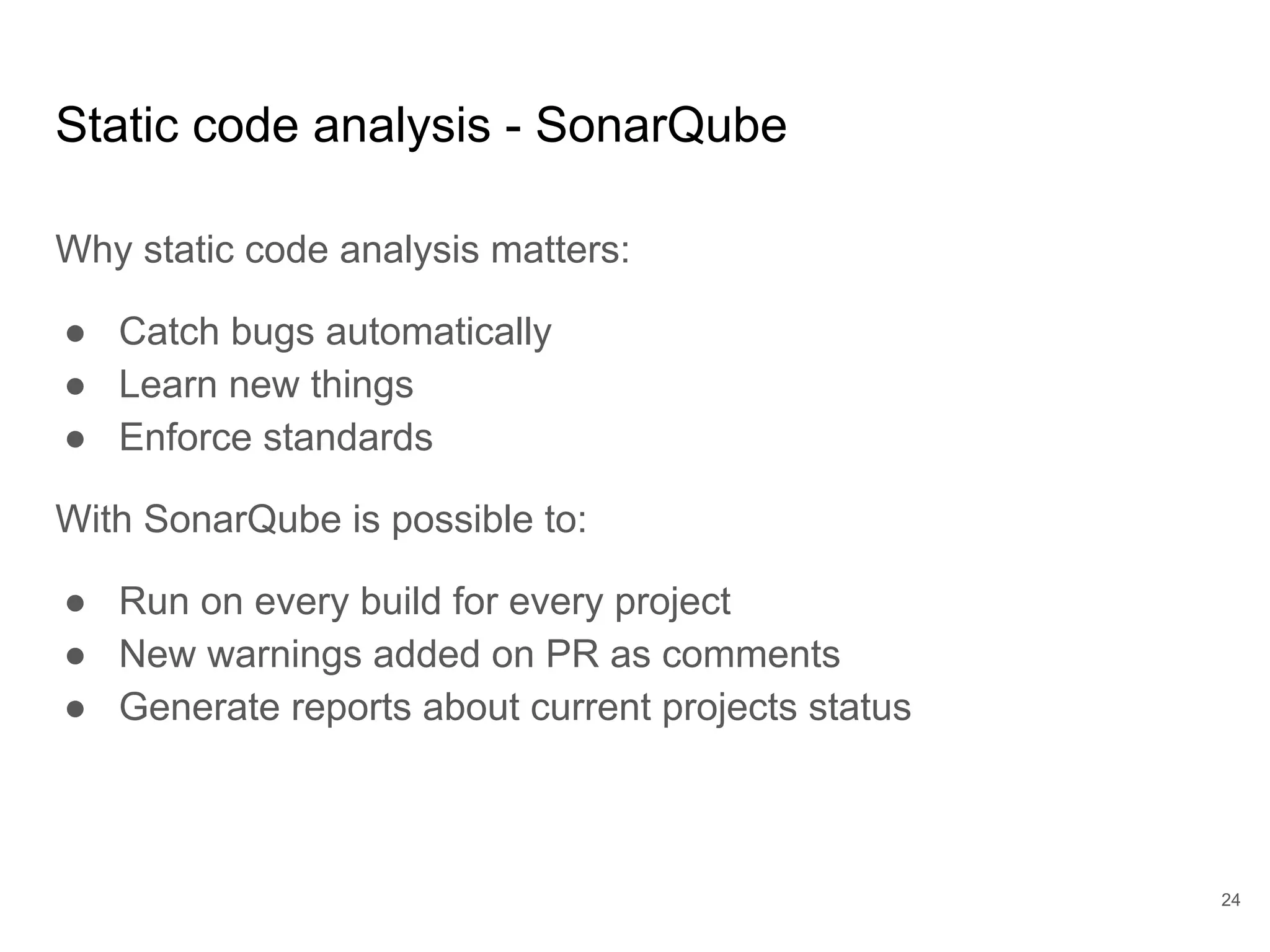 Static code analysis - SonarQube
Why static code analysis matters:
● Catch bugs automatically
● Learn new things
● Enforce standards
With SonarQube is possible to:
● Run on every build for every project
● New warnings added on PR as comments
● Generate reports about current projects status
24
 