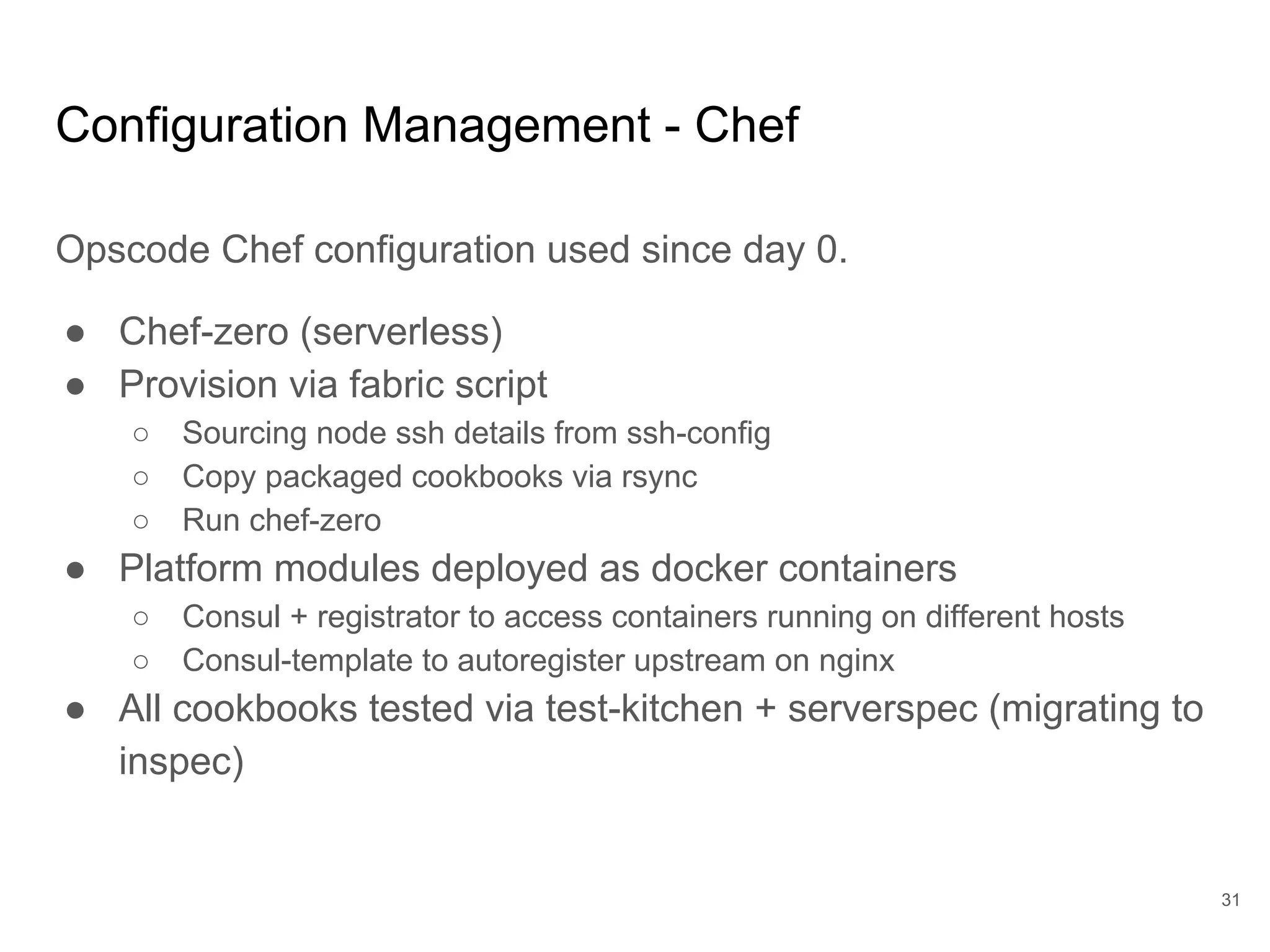 Configuration Management - Chef
Opscode Chef configuration used since day 0.
● Chef-zero (serverless)
● Provision via fabric script
○ Sourcing node ssh details from ssh-config
○ Copy packaged cookbooks via rsync
○ Run chef-zero
● Platform modules deployed as docker containers
○ Consul + registrator to access containers running on different hosts
○ Consul-template to autoregister upstream on nginx
● All cookbooks tested via test-kitchen + serverspec (migrating to
inspec)
31
 