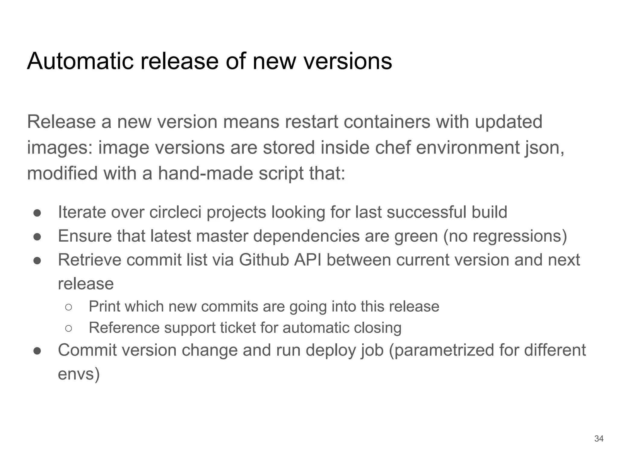 Automatic release of new versions
Release a new version means restart containers with updated
images: image versions are stored inside chef environment json,
modified with a hand-made script that:
● Iterate over circleci projects looking for last successful build
● Ensure that latest master dependencies are green (no regressions)
● Retrieve commit list via Github API between current version and next
release
○ Print which new commits are going into this release
○ Reference support ticket for automatic closing
● Commit version change and run deploy job (parametrized for different
envs)
34
 