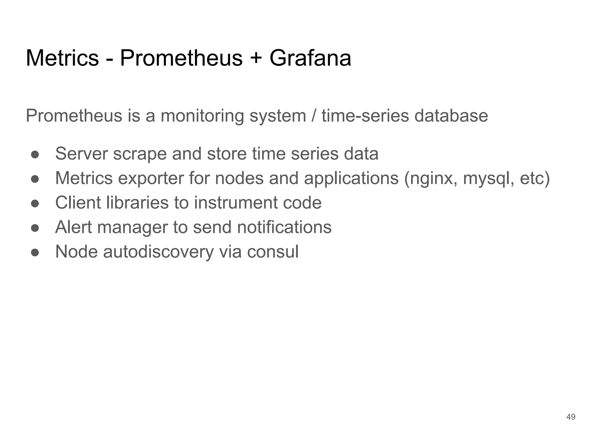 Metrics - Prometheus + Grafana
Prometheus is a monitoring system / time-series database
● Server scrape and store time series data
● Metrics exporter for nodes and applications (nginx, mysql, etc)
● Client libraries to instrument code
● Alert manager to send notifications
● Node autodiscovery via consul
49
 