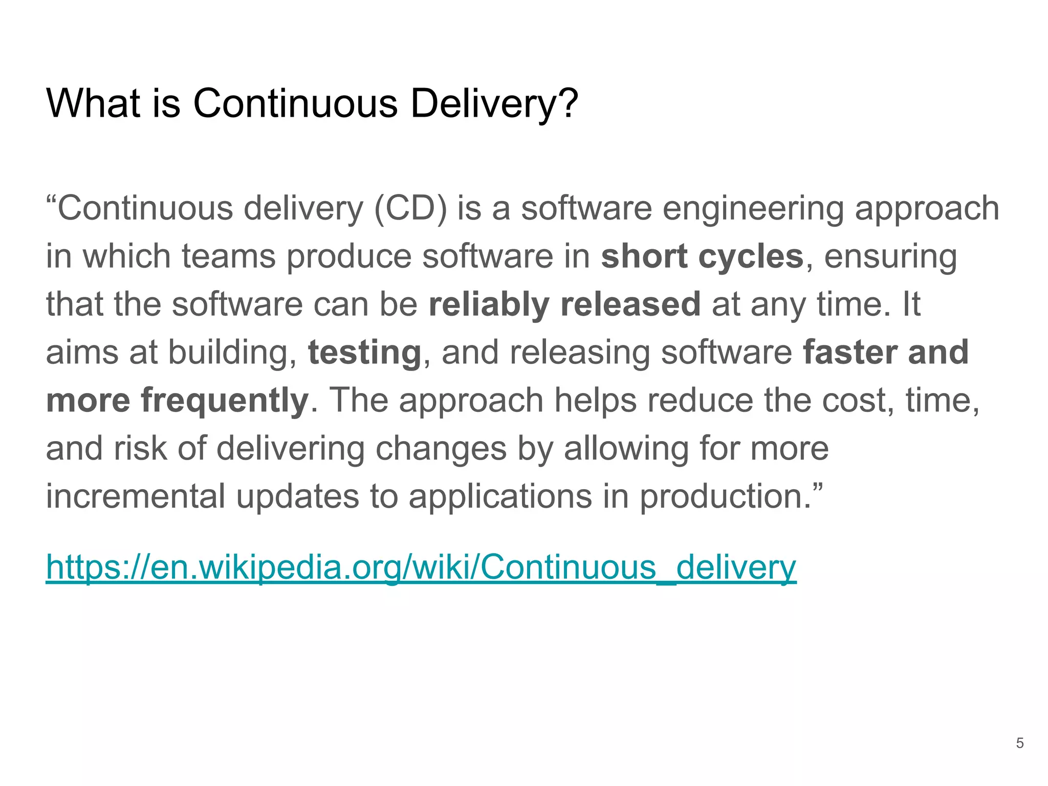 What is Continuous Delivery?
“Continuous delivery (CD) is a software engineering approach
in which teams produce software in short cycles, ensuring
that the software can be reliably released at any time. It
aims at building, testing, and releasing software faster and
more frequently. The approach helps reduce the cost, time,
and risk of delivering changes by allowing for more
incremental updates to applications in production.”
https://en.wikipedia.org/wiki/Continuous_delivery
5
 
