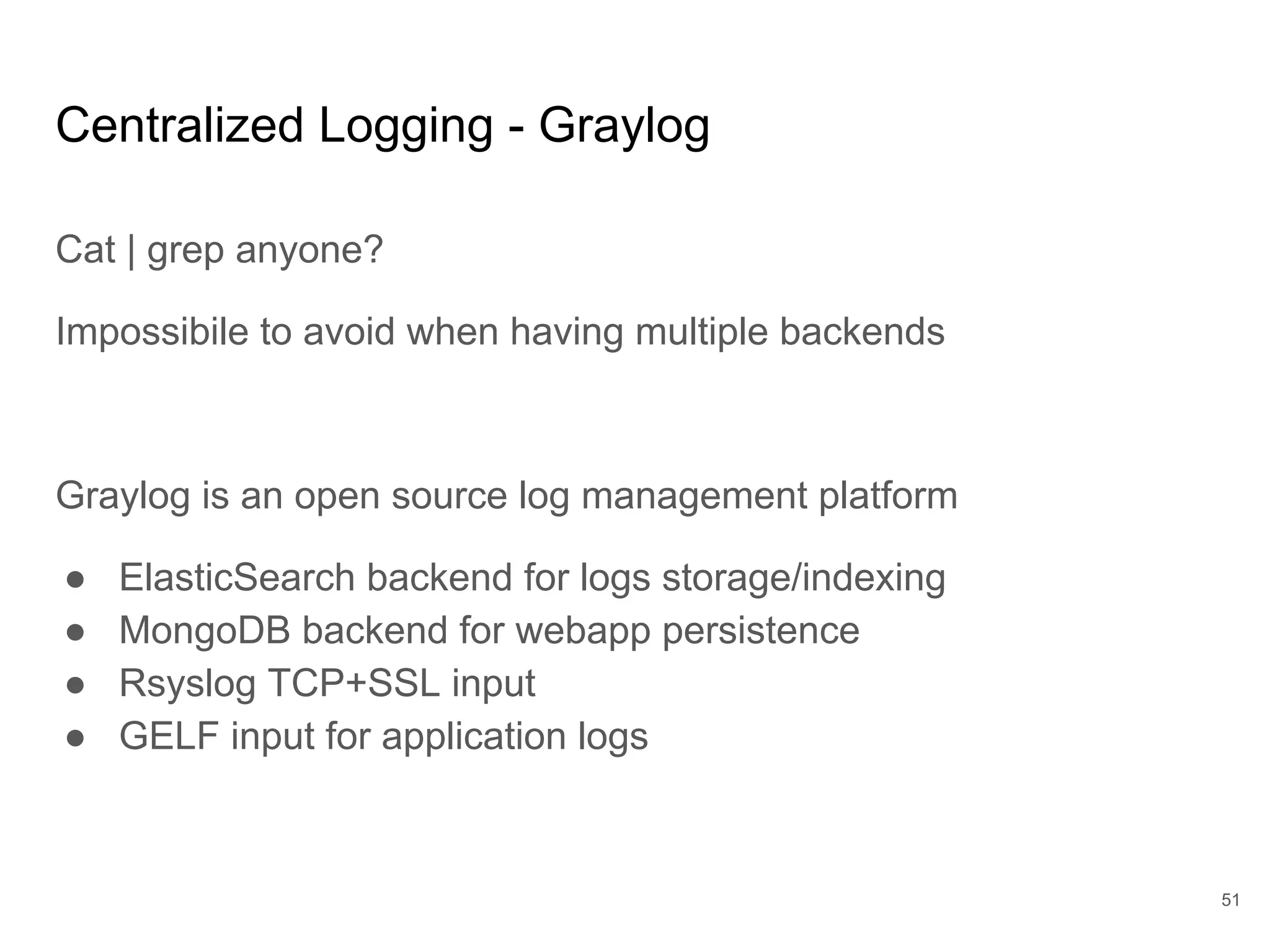Centralized Logging - Graylog
Cat | grep anyone?
Impossibile to avoid when having multiple backends
Graylog is an open source log management platform
● ElasticSearch backend for logs storage/indexing
● MongoDB backend for webapp persistence
● Rsyslog TCP+SSL input
● GELF input for application logs
51
 