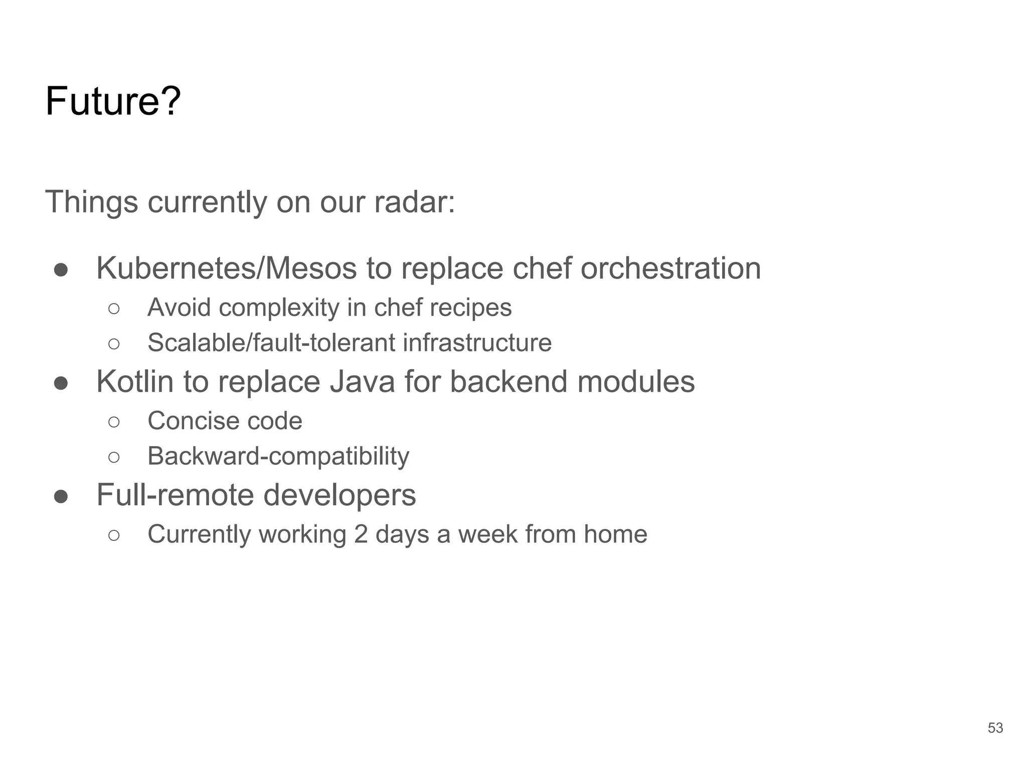 Future?
Things currently on our radar:
● Kubernetes/Mesos to replace chef orchestration
○ Avoid complexity in chef recipes
○ Scalable/fault-tolerant infrastructure
● Kotlin to replace Java for backend modules
○ Concise code
○ Backward-compatibility
● Full-remote developers
○ Currently working 2 days a week from home
53
 