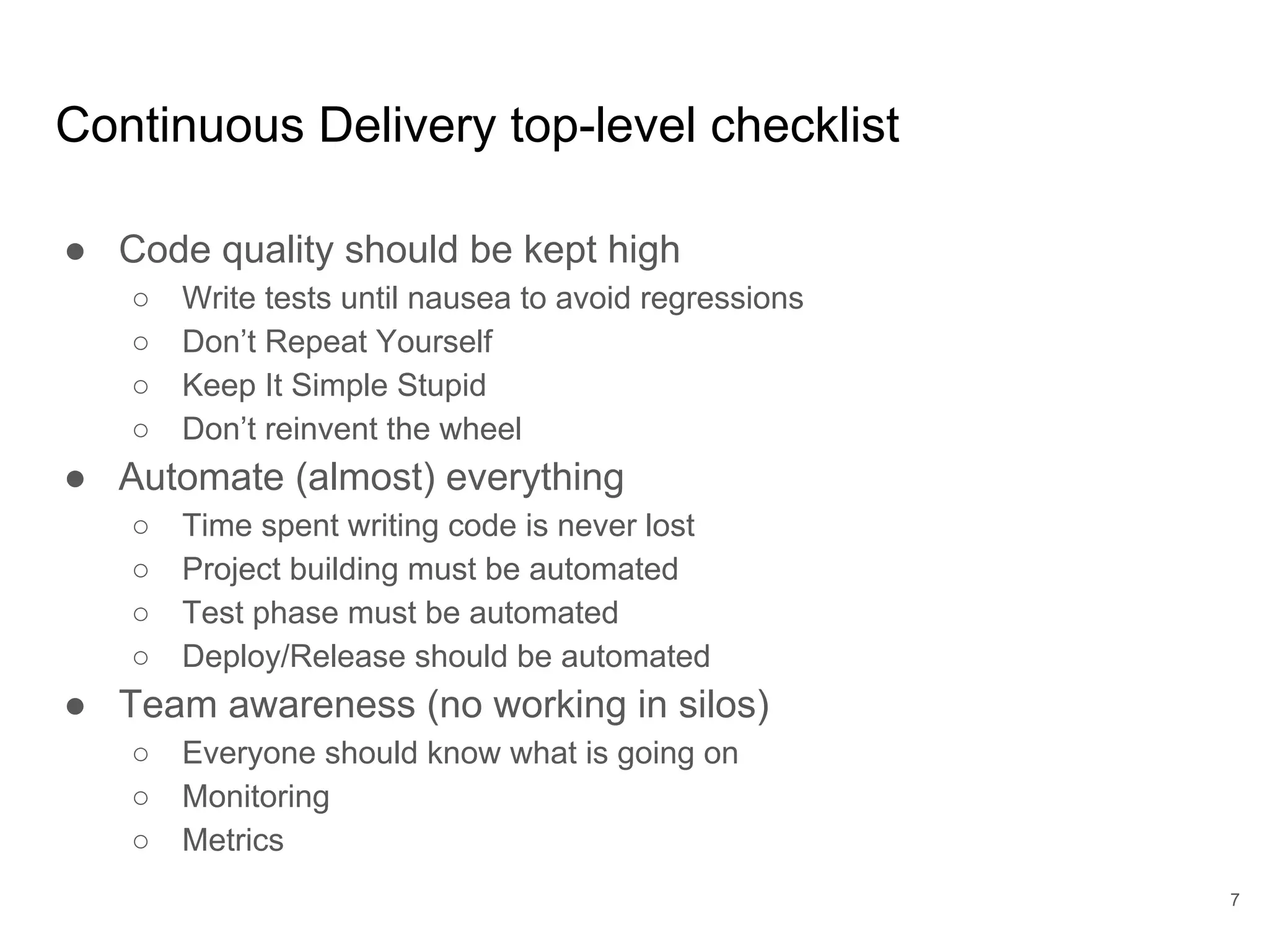 Continuous Delivery top-level checklist
● Code quality should be kept high
○ Write tests until nausea to avoid regressions
○ Don’t Repeat Yourself
○ Keep It Simple Stupid
○ Don’t reinvent the wheel
● Automate (almost) everything
○ Time spent writing code is never lost
○ Project building must be automated
○ Test phase must be automated
○ Deploy/Release should be automated
● Team awareness (no working in silos)
○ Everyone should know what is going on
○ Monitoring
○ Metrics
7
 