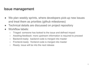 Issue management
● We plan weekly sprints, where developers pick-up new issues
and treat them as priorities (github milestones)
● Technical details are discussed on project repository
● Workflow labels:
○ Triaged: someone has looked to the issue and defined impact
○ Awaiting-feedback: more upstream information is required to proceed
○ Backend-ready: backend code is merged into master
○ Frontend-ready: frontend code is merged into master
○ Ready: issue will be into the next release
11
 