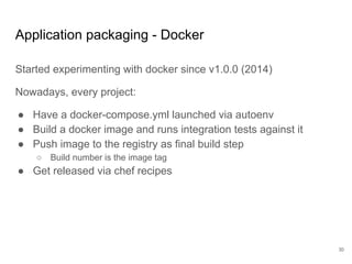 Application packaging - Docker
Started experimenting with docker since v1.0.0 (2014)
Nowadays, every project:
● Have a docker-compose.yml launched via autoenv
● Build a docker image and runs integration tests against it
● Push image to the registry as final build step
○ Build number is the image tag
● Get released via chef recipes
30
 